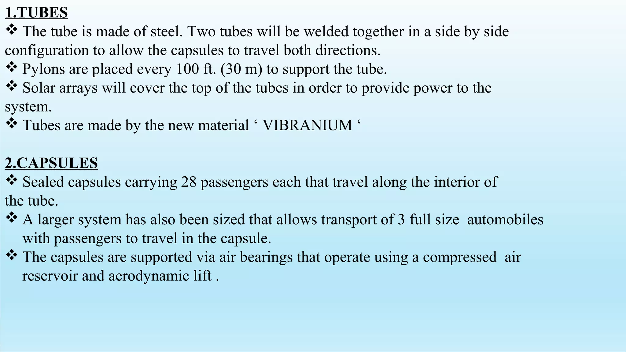 1.TUBES
 The tube is made of steel. Two tubes will be welded together in a side by side
configuration to allow the capsules to travel both directions.
 Pylons are placed every 100 ft. (30 m) to support the tube.
 Solar arrays will cover the top of the tubes in order to provide power to the
system.
 Tubes are made by the new material ‘ VIBRANIUM ‘
2.CAPSULES
 Sealed capsules carrying 28 passengers each that travel along the interior of
the tube.
 A larger system has also been sized that allows transport of 3 full size automobiles
with passengers to travel in the capsule.
 The capsules are supported via air bearings that operate using a compressed air
reservoir and aerodynamic lift .
 