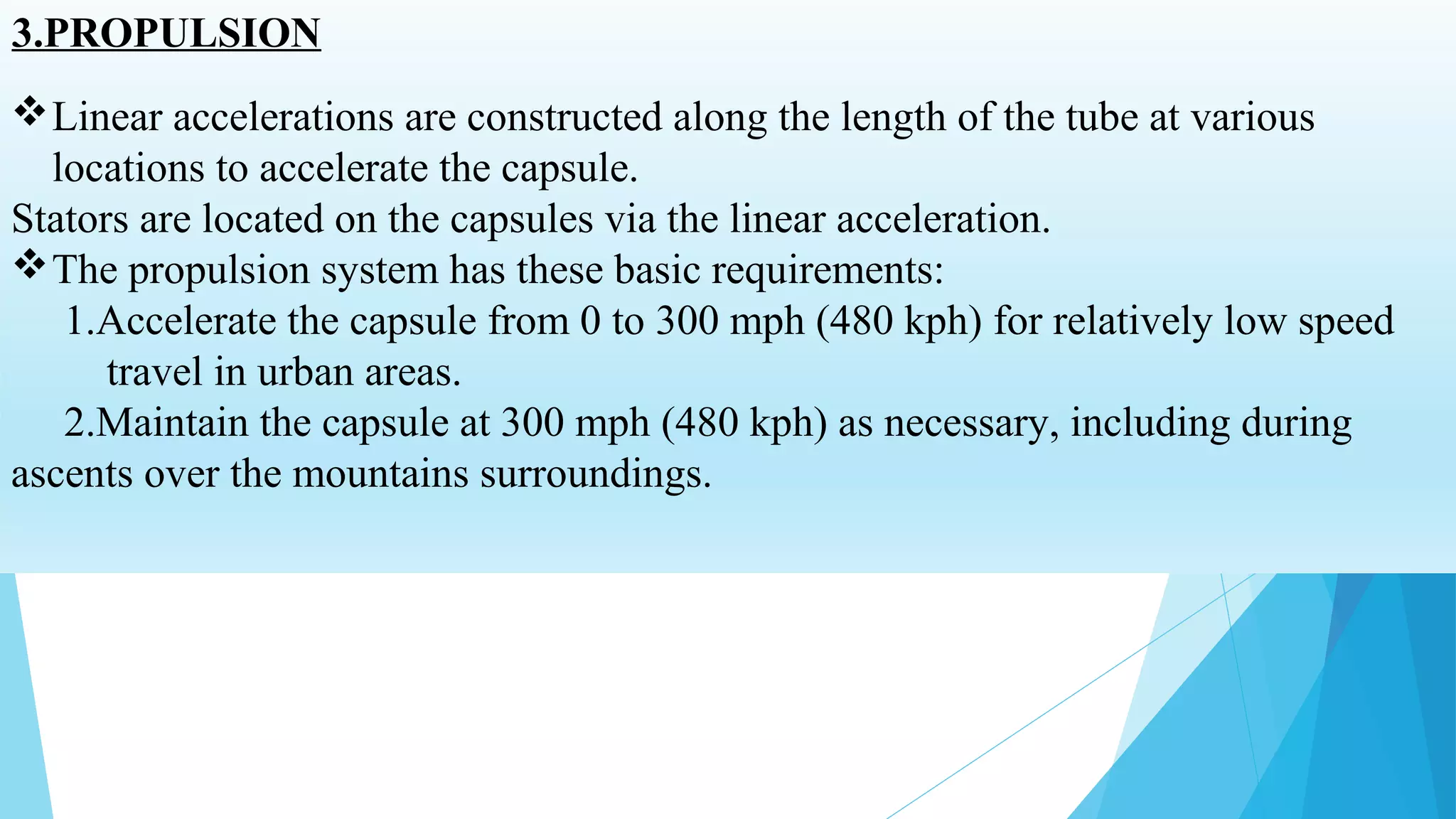 3.PROPULSION
Linear accelerations are constructed along the length of the tube at various
locations to accelerate the capsule.
Stators are located on the capsules via the linear acceleration.
The propulsion system has these basic requirements:
1.Accelerate the capsule from 0 to 300 mph (480 kph) for relatively low speed
travel in urban areas.
2.Maintain the capsule at 300 mph (480 kph) as necessary, including during
ascents over the mountains surroundings.
 