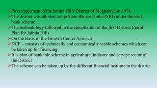 First implemented for Jaintia Hills District of Meghalaya in 1974
The district was allotted to the State Bank of India (SBI) under the lead
bank scheme
The methodology followed in the compilation of the first District Credit
Plan for Jaintia Hills
On the Basis of the Growrh Center Aproach
DCP – consists of technically and economically viable schemes which can
be taken up for financing
It is plan of bankable scheme in agriculture, industry and service sector of
the District
The scheme can be taken up by the different financial institute in the district
 