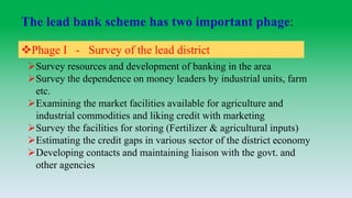 The lead bank scheme has two important phage:
Phage I - Survey of the lead district
Survey resources and development of banking in the area
Survey the dependence on money leaders by industrial units, farm
etc.
Examining the market facilities available for agriculture and
industrial commodities and liking credit with marketing
Survey the facilities for storing (Fertilizer & agricultural inputs)
Estimating the credit gaps in various sector of the district economy
Developing contacts and maintaining liaison with the govt. and
other agencies
 