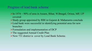 Progress of lead bank scheme
In 1974 – 90% of area in Assam, Bihar, W.Bnagal, Orissa, MP, UP
covered
Study group appointed by RBI in Gujarat & Maharastra conclude
Lead bank were successful in identifying potential area for new
branches
Formulation and implementation of DCP
The suggested Annual Credit Plan
Now 731 district is cover by Lead Bank Scheme.
 