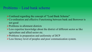 Problems – Lead bank scheme
Confused regarding the concept of “Lead Bank Scheme”
Co-ordination and effective Functioning between bank and Borrower is
not good
Problems in allotment districts
Less expertise knowledge about the district of different sector as like
agriculture and allied sector etc.
Problems in preparation and uniformity of DCP
Less literacy level of peoples and poor communication system.
 