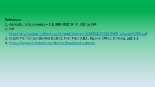 Reference:
1. Agricultural Economics – S.SUBBA REDDY- P. 393 to 394
2. Pdf
http://shodhganga.inflibnet.ac.in/jspui/bitstream/10603/55525/9/09_chapter%205.pdf
3. Credit Plan for Jaintia Hills District, First Plan, S.B.I., Rgional Officr, Shillong, ppt.1-2.
4. https://www.slideshare.net/Boicha/lead-bank-scheme
 