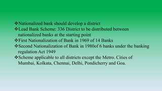 Nationalized bank should develop a district
Lead Bank Scheme: 336 District to be distributed between
nationalized banks at the starting point
First Nationalization of Bank in 1969 of 14 Banks
Second Nationalization of Bank in 1980of 6 banks under the banking
regulation Act 1949
Scheme applicable to all districts except the Metro. Cities of
Mumbai, Kolkata, Chennai, Delhi, Pondicherry and Goa.
 