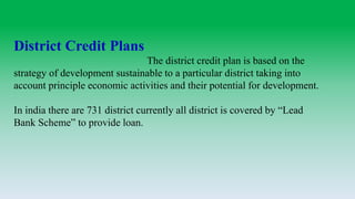 District Credit Plans
The district credit plan is based on the
strategy of development sustainable to a particular district taking into
account principle economic activities and their potential for development.
In india there are 731 district currently all district is covered by “Lead
Bank Scheme” to provide loan.
 