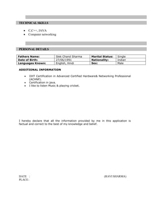 TECHNICAL SKILLS

      C,C++, JAVA
      Computer networking



PERSONAL DETAILS

Fathers Name:             Slek Chand Sharma         Marital Status:    Single
Date of Birth:            27/06/1991                Nationality:       Indian
Languages Known:          English, Hindi            Sex:               Male

ADDITIONAL INFORMATION

       IIHT Certification in Advanced Certified Hardware& Networking Professional
       (ACHNP).
       Certification in java.
       I like to listen Music & playing cricket.




I hereby declare that all the information provided by me in this application is
factual and correct to the best of my knowledge and belief.




DATE :                                                       (RAVI SHARMA)
PLACE :
 