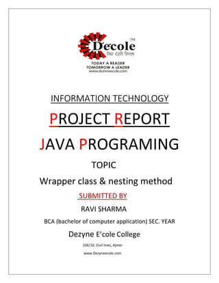 INFORMATION TECHNOLOGY
PROJECT REPORT
JAVA PROGRAMING
TOPIC
Wrapper class & nesting method
SUBMITTED BY
RAVI SHARMA
BCA (bachelor of computer application) SEC. YEAR
Dezyne E’cole College
106/10, Civil lines, Ajmer
www.Dezyneecole.com
 