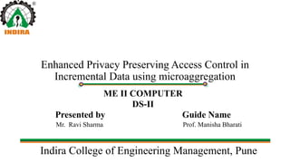 Indira College of Engineering Management, Pune
Enhanced Privacy Preserving Access Control in
Incremental Data using microaggregation
ME II COMPUTER
DS-II
Presented by Guide Name
Mr. Ravi Sharma Prof. Manisha Bharati
 