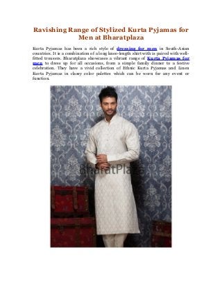Ravishing Range of Stylized Kurta Pyjamas for
Men at Bharatplaza
Kurta Pyjamas has been a rich style of dressing for men in South-Asian
countries. It is a combination of a long knee-length shirt with is paired with wellfitted trousers. Bharatplaza showcases a vibrant range of Kurta Pyjamas for
men to dress up for all occasions, from a simple family dinner to a festive
celebration. They have a vivid collection of Ethnic Kurta Pyjamas and Linen
Kurta Pyjamas in classy color palettes which can be worn for any event or
function.

 