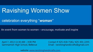 Ravishing Women Show
celebration everything “woman”

An event from women to women – encourage, motivate and inspire



April 7, 2013 11:30 AM – 4:00 PM         Contact # 425-418-7181/ 425-301-2255
Sammamish High School, Bellevue          Email : ravishinghandicrafts@gmail.com

                website: www.ravishinghandicrafts.com
 
