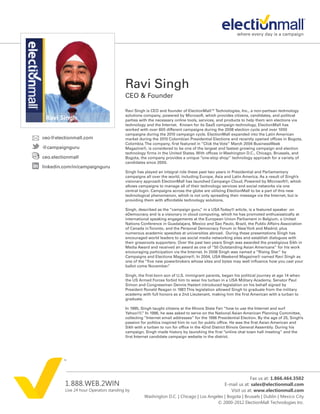 Ravi Singh
                                         CEO & Founder

                                         Ravi Singh is CEO and founder of ElectionMall™ Technologies, Inc., a non-partisan technology
                                         solutions company, powered by Microsoft, which provides citizens, candidates, and political
                                         parties with the necessary online tools, services, and products to help them win elections via
                                         technology and the Internet. Known for its SaaS campaign technology, ElectionMall has
                                         worked with over 600 different campaigns during the 2008 election cycle and over 1000
                                         campaigns during the 2010 campaign cycle. ElectionMall expanded into the Latin American
ceo@electionmall.com                     market during the 2010 Colombian Presidential Elections and recently opened offices in Bogota,
                                         Colombia. The company, first featured in “Click the Vote” March 2004 BusinessWeek
@campaignguru                            Magazine®, is considered to be one of the largest and fastest growing campaign and election
                                         technology firms in the United States. With offices in Washington D.C., Chicago, Brussels, and
ceo.electionmall                         Bogota, the company provides a unique “one-stop shop” technology approach for a variety of
                                         candidates since 2000.
linkedin.com/in/campaignguru
                                         Singh has played an integral role these past two years in Presidential and Parliamentary
                                         campaigns all over the world, including Europe, Asia and Latin America. As a result of Singh’s
                                         visionary approach ElectionMall has launched Campaign Cloud, Powered by Microsoft®, which
                                         allows campaigns to manage all of their technology services and social networks via one
                                         central login. Campaigns across the globe are utilizing ElectionMall to be a part of this new
                                         technological phenomenon, which is not only spreading their message via the Internet, but is
                                         providing them with affordable technology solutions.

                                         Singh, described as the “campaign guru, in a USA Today® article, is a featured speaker on
                                                                                  ”
                                         eDemocracy and is a visionary in cloud computing, which he has promoted enthusiastically at
                                         international speaking engagements at the European Union Parliament in Belgium, a United
                                         Nations Conference in Guadalajara, Mexico and Sao Paulo, Brazil, the Public Affairs Association
                                         of Canada in Toronto, and the Personal Democracy Forum in New York and Madrid, plus
                                         numerous academic speeches at universities abroad. During these presentations Singh has
                                         encouraged world leaders to use social media networking sites and establish dialogues with
                                         their grassroots supporters. Over the past two years Singh was awarded the prestigious Sikh in
                                         Media Award and received an award as one of “50 Outstanding Asian Americans” for his work
                                         encouraging participation via the Internet. In 2008 Singh was named a “Rising Star” by
                                         Campaigns and Elections Magazine®. In 2004, USA Weekend Magazine® named Ravi Singh as
                                         one of the “five new powerbrokers whose sites and bytes may well influence how you cast your
                                         ballot come November.  ”

                                         Singh, the first-born son of U.S. immigrant parents, began his political journey at age 14 when
                                         the US Armed Forces forbid him to wear his turban in a USA Military Academy. Senator Paul
                                         Simon and Congressman Dennis Hastert introduced legislation on his behalf signed by
                                         President Ronald Reagan in 1987. This legislation allowed Singh to graduate from the military
                                         academy with full honors as a 2nd Lieutenant, making him the first American with a turban to
                                         graduate.

                                         In 1995, Singh taught citizens at the Illinois State Fair “how to use the Internet and surf
                                         Yahoo!®. In 1996, he was asked to serve on the National Asian American Planning Committee,
                                                    ”
                                         collecting “Internet email addresses” for the 1996 Presidential Election. By the age of 25, Singh’s
                                         passion for politics inspired him to run for public office. He was the first Asian American and
                                         Sikh with a turban to run for office in the 42nd District Illinois General Assembly. During his
                                         campaign, Singh made history by launching the first “online chat town hall meeting” and the
                                         first Internet candidate campaign website in the district.




                                                                                                             Fax us at: 1.866.464.3502
          1.888.WEB.2WIN                                                                        E-mail us at: sales@electionmall.com
          Live 24 hour Operators standing by                                                       Visit us at: www.electionmall.com
                                                   Washington D.C. | Chicago | Los Angeles | Bogota | Brussels | Dublin | Mexico City
                                                                                       © 2000-2012 ElectionMall Technologies Inc.
 