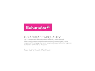 EUKANUBA ‘STAR QUALITY’
This is a promotional campaign that also serves as a brand campaign.
It has a direct response component, a promotional component and a press
component. The campaign also serves to capture data and to form the beginning
of an on-line community for the brand.


A case study for the work of Ravi Prasad.
 