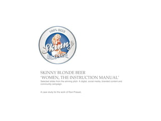 SKINNY BLONDE BEER
‘WOMEN, THE INSTRUCTION MANUAL’
Selected slides from the winning pitch. A digital, social media, branded content and
community campaign.


A case study for the work of Ravi Prasad.
 