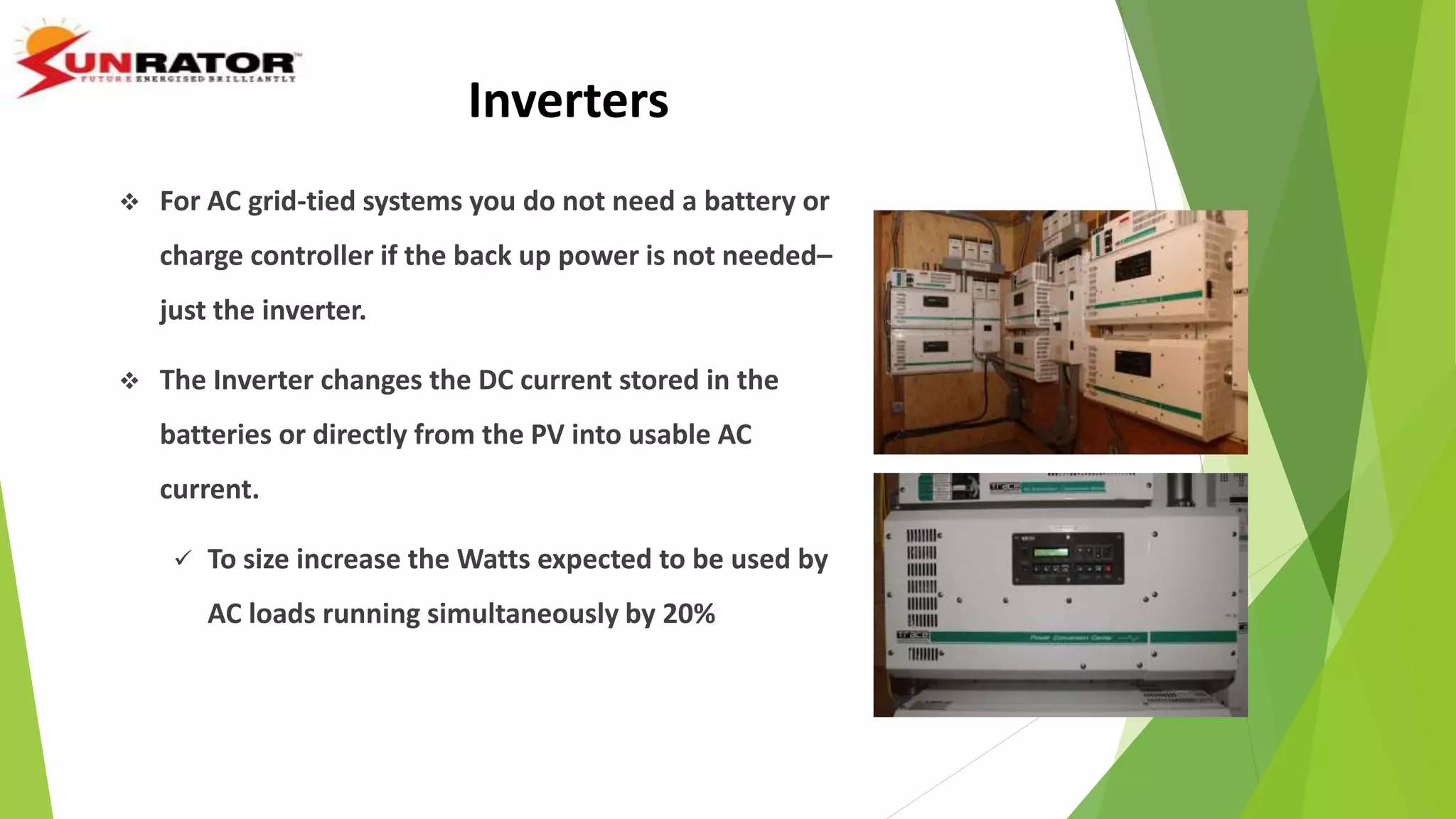 Inverters
 For AC grid-tied systems you do not need a battery or
charge controller if the back up power is not needed–
just the inverter.
 The Inverter changes the DC current stored in the
batteries or directly from the PV into usable AC
current.
 To size increase the Watts expected to be used by
AC loads running simultaneously by 20%
 
