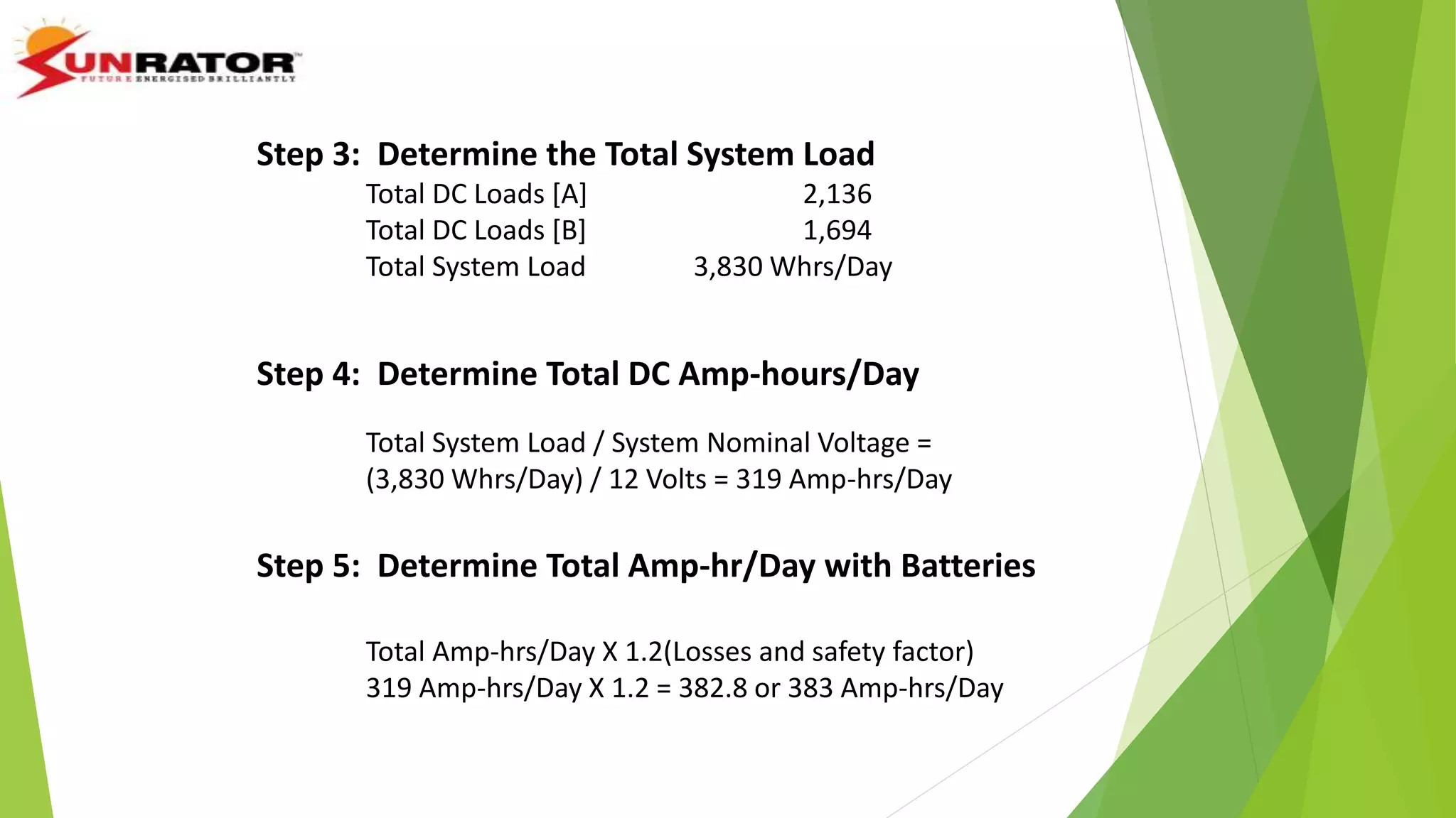 Step 3: Determine the Total System Load
Total DC Loads [A] 2,136
Total DC Loads [B] 1,694
Total System Load 3,830 Whrs/Day
Step 4: Determine Total DC Amp-hours/Day
Total System Load / System Nominal Voltage =
(3,830 Whrs/Day) / 12 Volts = 319 Amp-hrs/Day
Step 5: Determine Total Amp-hr/Day with Batteries
Total Amp-hrs/Day X 1.2(Losses and safety factor)
319 Amp-hrs/Day X 1.2 = 382.8 or 383 Amp-hrs/Day
 