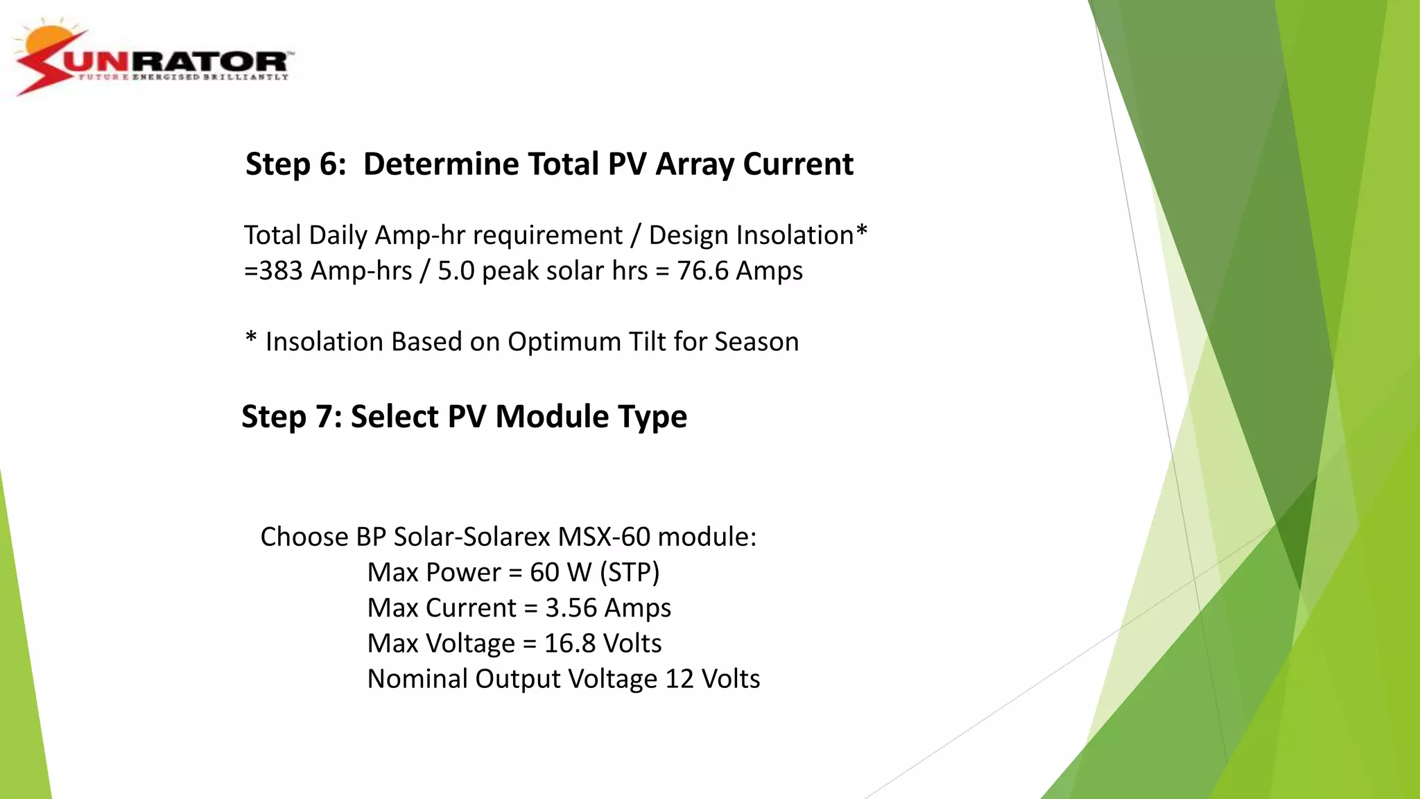 Step 6: Determine Total PV Array Current
Total Daily Amp-hr requirement / Design Insolation*
=383 Amp-hrs / 5.0 peak solar hrs = 76.6 Amps
* Insolation Based on Optimum Tilt for Season
Step 7: Select PV Module Type
Choose BP Solar-Solarex MSX-60 module:
Max Power = 60 W (STP)
Max Current = 3.56 Amps
Max Voltage = 16.8 Volts
Nominal Output Voltage 12 Volts
 