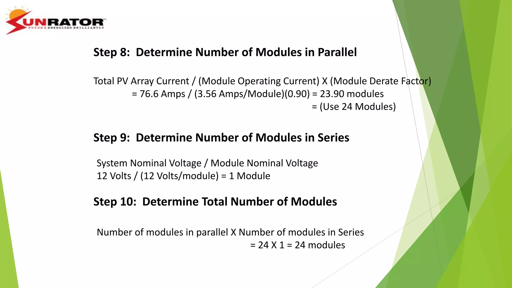 Total PV Array Current / (Module Operating Current) X (Module Derate Factor)
= 76.6 Amps / (3.56 Amps/Module)(0.90) = 23.90 modules
= (Use 24 Modules)
Step 8: Determine Number of Modules in Parallel
Step 9: Determine Number of Modules in Series
System Nominal Voltage / Module Nominal Voltage
12 Volts / (12 Volts/module) = 1 Module
Step 10: Determine Total Number of Modules
Number of modules in parallel X Number of modules in Series
= 24 X 1 = 24 modules
 