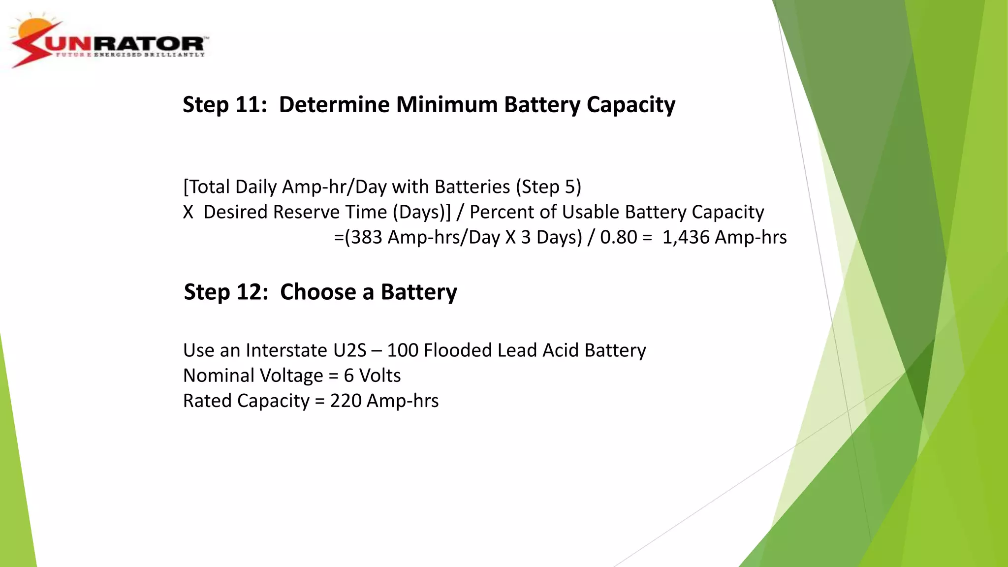 Step 11: Determine Minimum Battery Capacity
[Total Daily Amp-hr/Day with Batteries (Step 5)
X Desired Reserve Time (Days)] / Percent of Usable Battery Capacity
=(383 Amp-hrs/Day X 3 Days) / 0.80 = 1,436 Amp-hrs
Step 12: Choose a Battery
Use an Interstate U2S – 100 Flooded Lead Acid Battery
Nominal Voltage = 6 Volts
Rated Capacity = 220 Amp-hrs
 