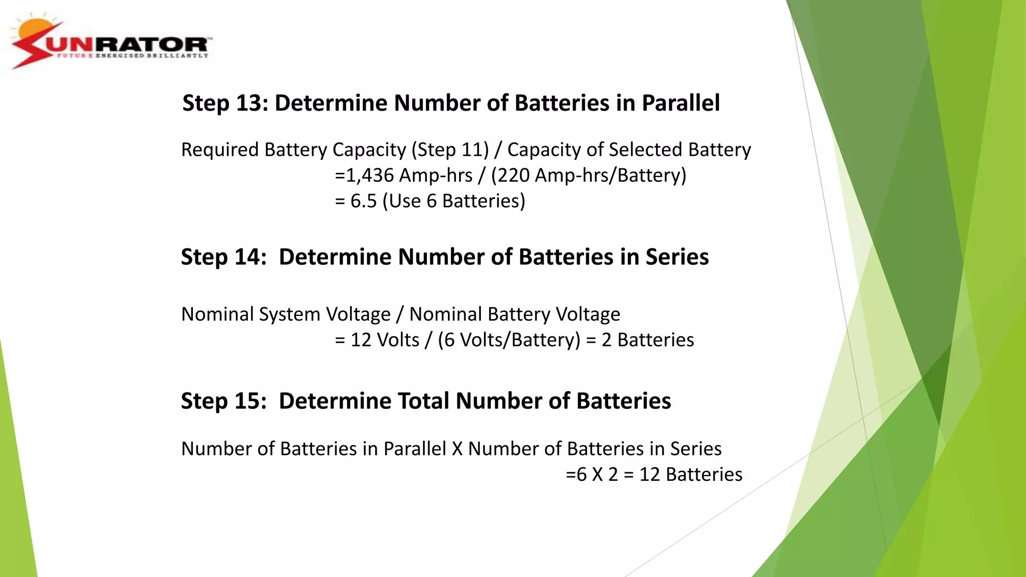 Step 13: Determine Number of Batteries in Parallel
Required Battery Capacity (Step 11) / Capacity of Selected Battery
=1,436 Amp-hrs / (220 Amp-hrs/Battery)
= 6.5 (Use 6 Batteries)
Step 14: Determine Number of Batteries in Series
Nominal System Voltage / Nominal Battery Voltage
= 12 Volts / (6 Volts/Battery) = 2 Batteries
Step 15: Determine Total Number of Batteries
Number of Batteries in Parallel X Number of Batteries in Series
=6 X 2 = 12 Batteries
 