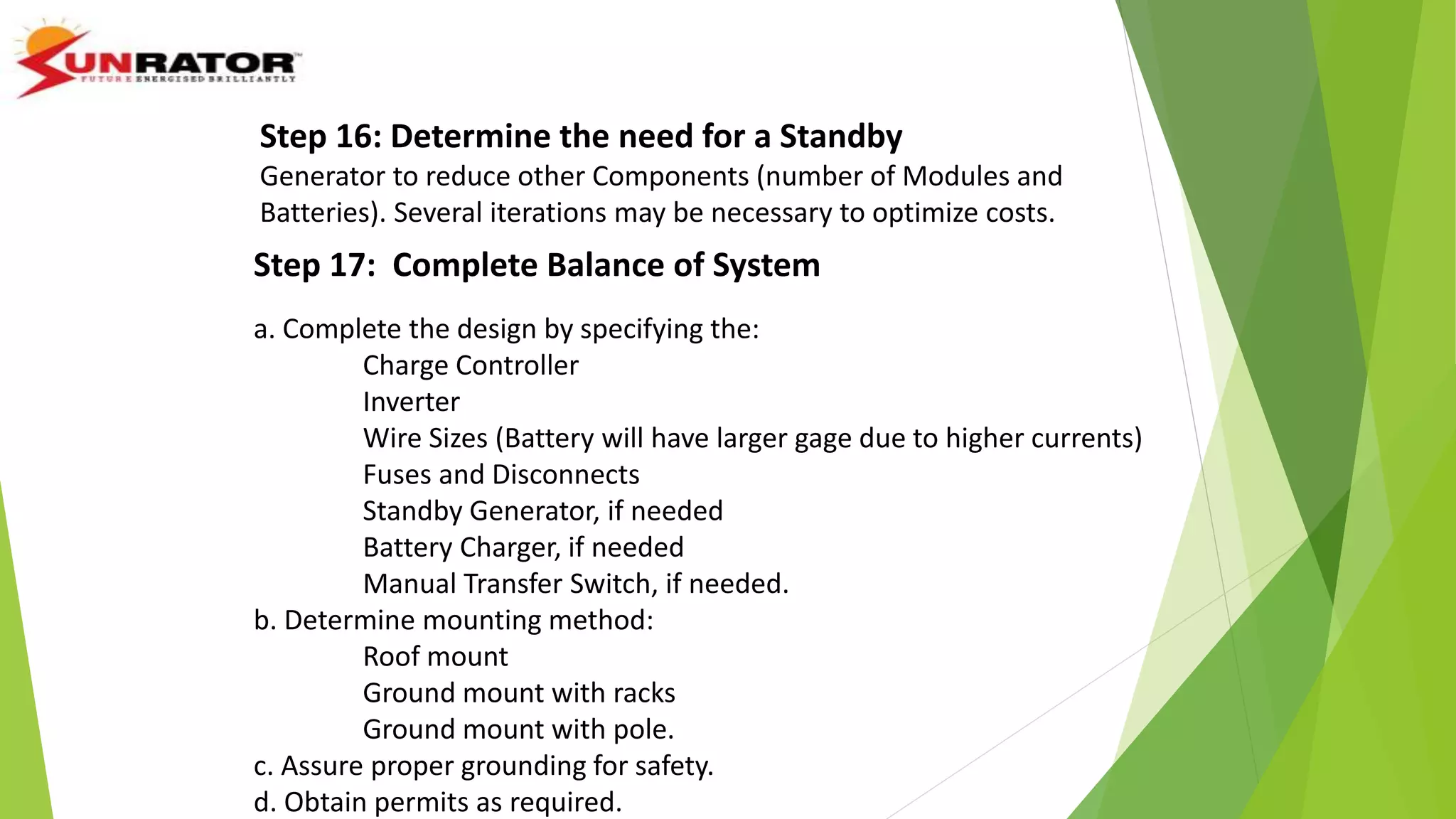 Step 17: Complete Balance of System
a. Complete the design by specifying the:
Charge Controller
Inverter
Wire Sizes (Battery will have larger gage due to higher currents)
Fuses and Disconnects
Standby Generator, if needed
Battery Charger, if needed
Manual Transfer Switch, if needed.
b. Determine mounting method:
Roof mount
Ground mount with racks
Ground mount with pole.
c. Assure proper grounding for safety.
d. Obtain permits as required.
Step 16: Determine the need for a Standby
Generator to reduce other Components (number of Modules and
Batteries). Several iterations may be necessary to optimize costs.
 