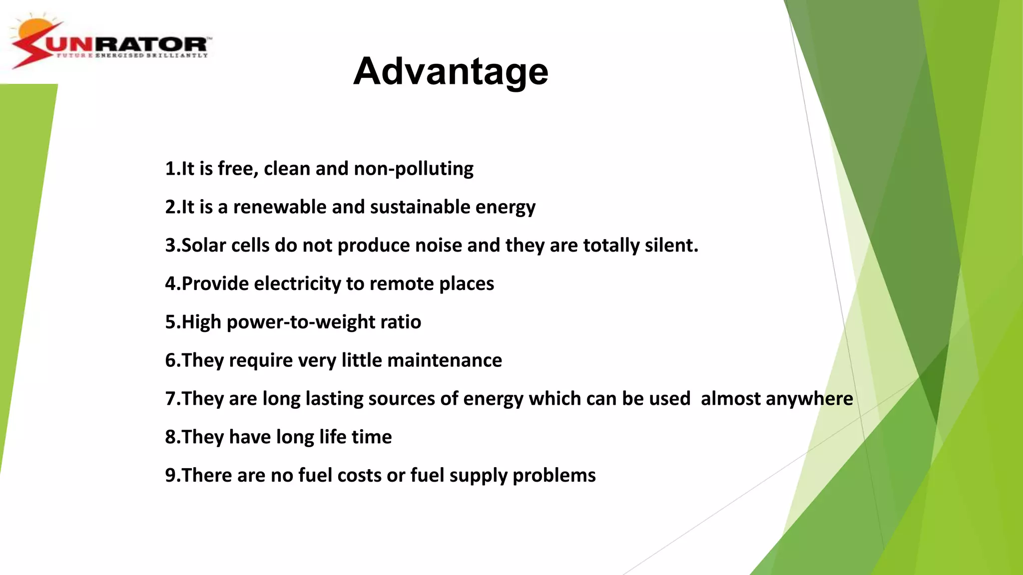 Advantage
1.It is free, clean and non-polluting
2.It is a renewable and sustainable energy
3.Solar cells do not produce noise and they are totally silent.
4.Provide electricity to remote places
5.High power-to-weight ratio
6.They require very little maintenance
7.They are long lasting sources of energy which can be used almost anywhere
8.They have long life time
9.There are no fuel costs or fuel supply problems
 