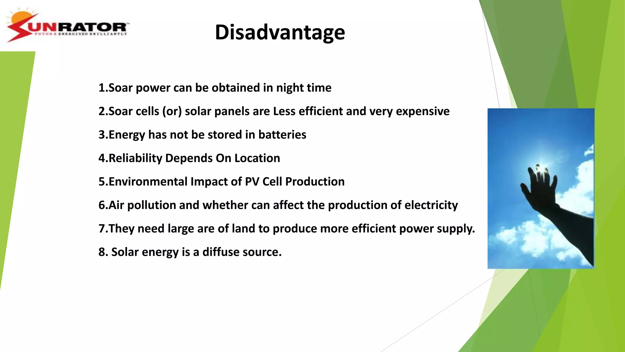 Disadvantage
1.Soar power can be obtained in night time
2.Soar cells (or) solar panels are Less efficient and very expensive
3.Energy has not be stored in batteries
4.Reliability Depends On Location
5.Environmental Impact of PV Cell Production
6.Air pollution and whether can affect the production of electricity
7.They need large are of land to produce more efficient power supply.
8. Solar energy is a diffuse source.
 