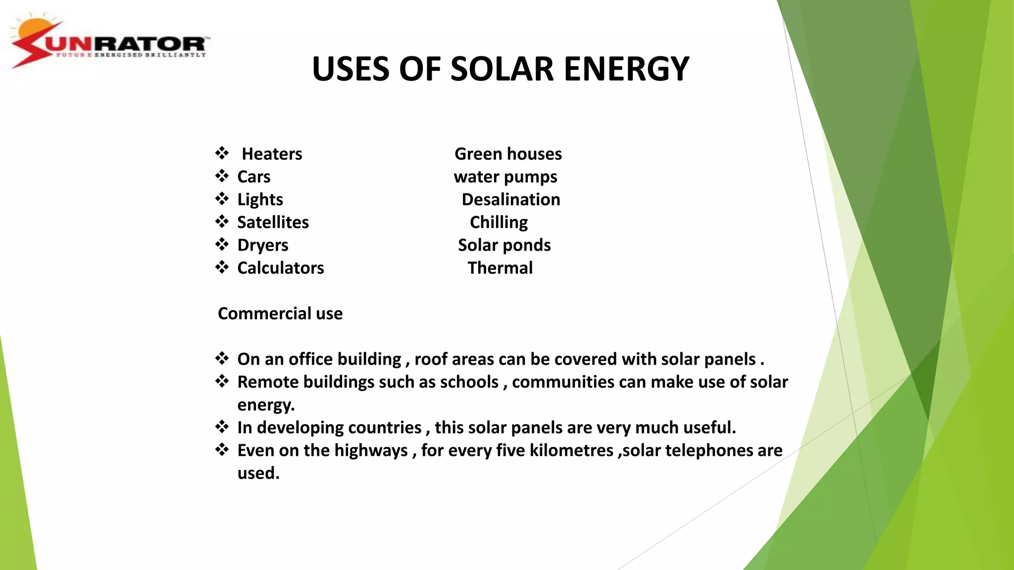 USES OF SOLAR ENERGY
 Heaters Green houses
 Cars water pumps
 Lights Desalination
 Satellites Chilling
 Dryers Solar ponds
 Calculators Thermal
Commercial use
 On an office building , roof areas can be covered with solar panels .
 Remote buildings such as schools , communities can make use of solar
energy.
 In developing countries , this solar panels are very much useful.
 Even on the highways , for every five kilometres ,solar telephones are
used.
 