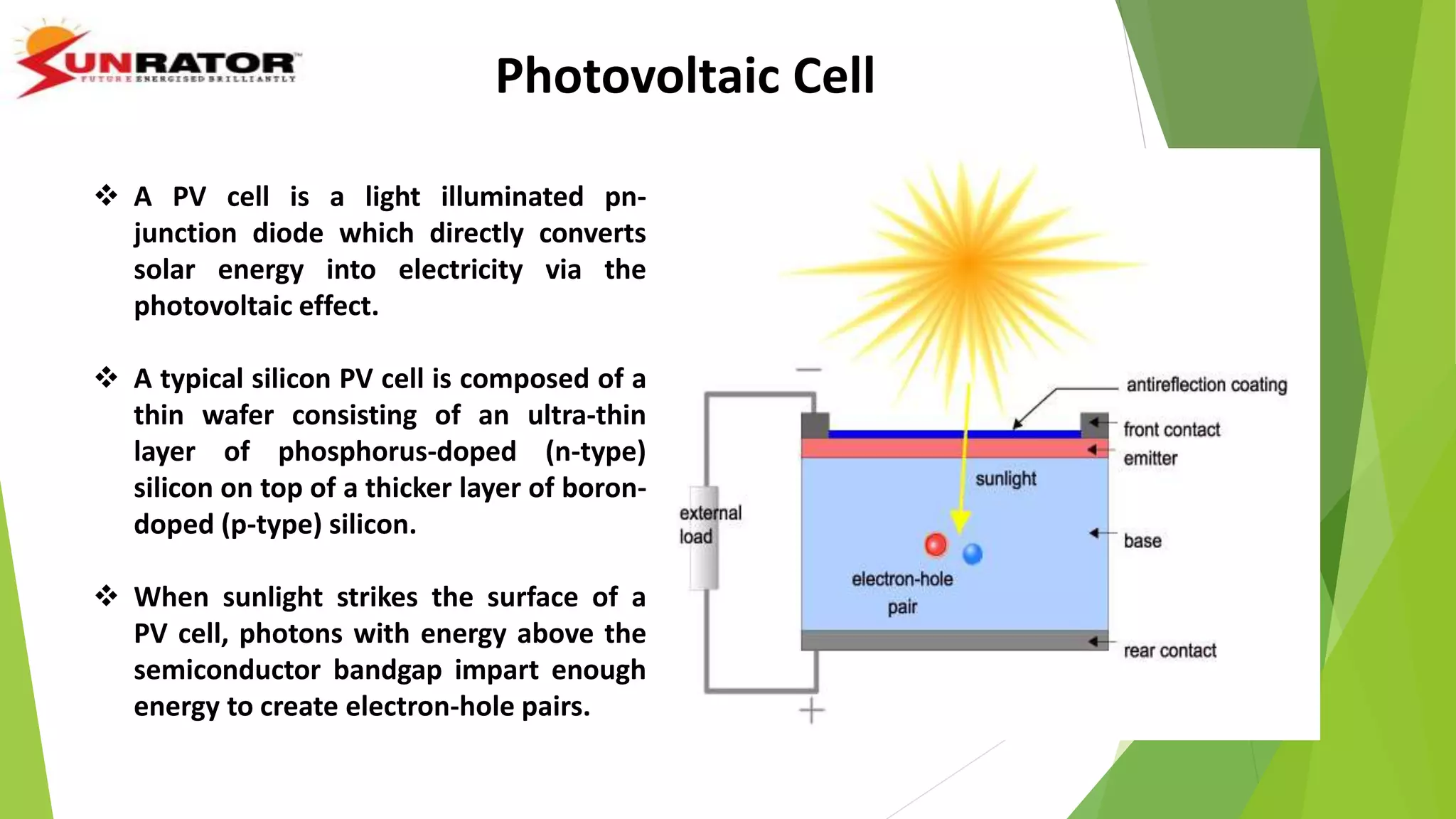  A PV cell is a light illuminated pn-
junction diode which directly converts
solar energy into electricity via the
photovoltaic effect.
 A typical silicon PV cell is composed of a
thin wafer consisting of an ultra-thin
layer of phosphorus-doped (n-type)
silicon on top of a thicker layer of boron-
doped (p-type) silicon.
 When sunlight strikes the surface of a
PV cell, photons with energy above the
semiconductor bandgap impart enough
energy to create electron-hole pairs.
Photovoltaic Cell
 