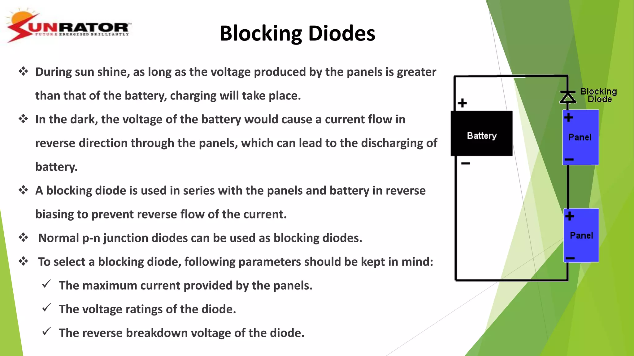 Blocking Diodes
 During sun shine, as long as the voltage produced by the panels is greater
than that of the battery, charging will take place.
 In the dark, the voltage of the battery would cause a current flow in
reverse direction through the panels, which can lead to the discharging of
battery.
 A blocking diode is used in series with the panels and battery in reverse
biasing to prevent reverse flow of the current.
 Normal p-n junction diodes can be used as blocking diodes.
 To select a blocking diode, following parameters should be kept in mind:
 The maximum current provided by the panels.
 The voltage ratings of the diode.
 The reverse breakdown voltage of the diode.
 