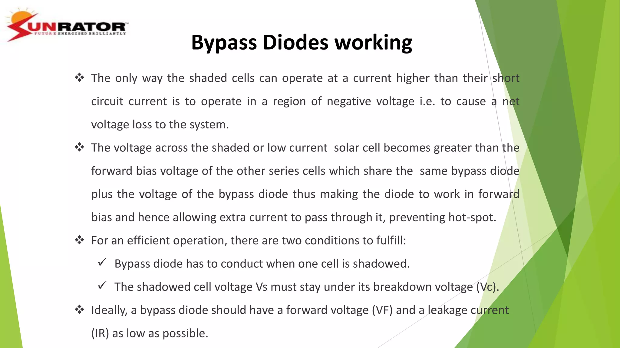  The only way the shaded cells can operate at a current higher than their short
circuit current is to operate in a region of negative voltage i.e. to cause a net
voltage loss to the system.
 The voltage across the shaded or low current solar cell becomes greater than the
forward bias voltage of the other series cells which share the same bypass diode
plus the voltage of the bypass diode thus making the diode to work in forward
bias and hence allowing extra current to pass through it, preventing hot-spot.
 For an efficient operation, there are two conditions to fulfill:
 Bypass diode has to conduct when one cell is shadowed.
 The shadowed cell voltage Vs must stay under its breakdown voltage (Vc).
 Ideally, a bypass diode should have a forward voltage (VF) and a leakage current
(IR) as low as possible.
Bypass Diodes working
 