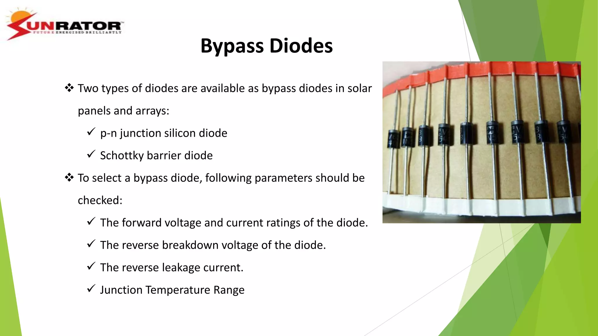 Bypass Diodes
 Two types of diodes are available as bypass diodes in solar
panels and arrays:
 p-n junction silicon diode
 Schottky barrier diode
 To select a bypass diode, following parameters should be
checked:
 The forward voltage and current ratings of the diode.
 The reverse breakdown voltage of the diode.
 The reverse leakage current.
 Junction Temperature Range
 