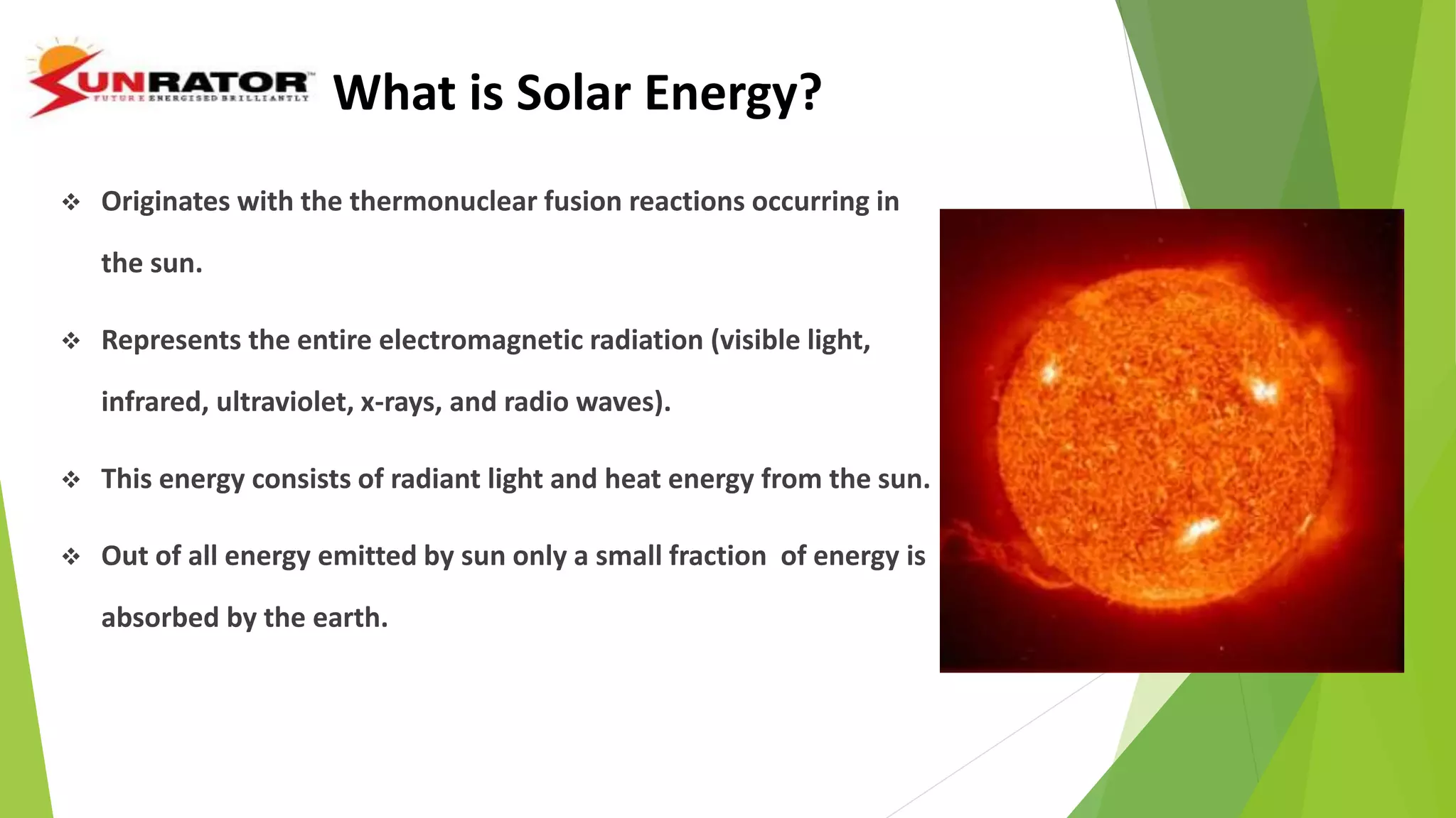 What is Solar Energy?
 Originates with the thermonuclear fusion reactions occurring in
the sun.
 Represents the entire electromagnetic radiation (visible light,
infrared, ultraviolet, x-rays, and radio waves).
 This energy consists of radiant light and heat energy from the sun.
 Out of all energy emitted by sun only a small fraction of energy is
absorbed by the earth.
 
