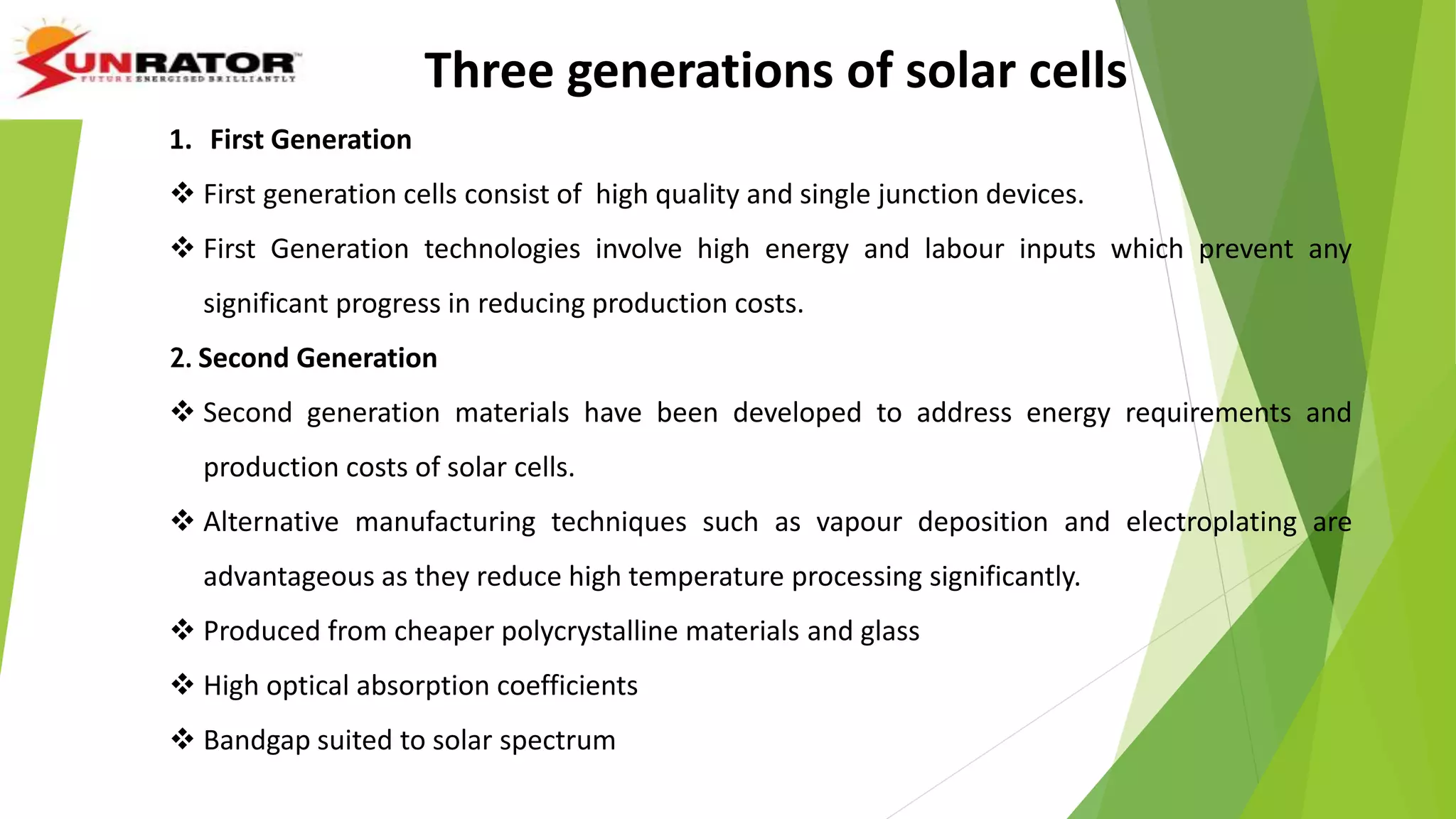 Three generations of solar cells
1. First Generation
 First generation cells consist of high quality and single junction devices.
 First Generation technologies involve high energy and labour inputs which prevent any
significant progress in reducing production costs.
2. Second Generation
 Second generation materials have been developed to address energy requirements and
production costs of solar cells.
 Alternative manufacturing techniques such as vapour deposition and electroplating are
advantageous as they reduce high temperature processing significantly.
 Produced from cheaper polycrystalline materials and glass
 High optical absorption coefficients
 Bandgap suited to solar spectrum
 