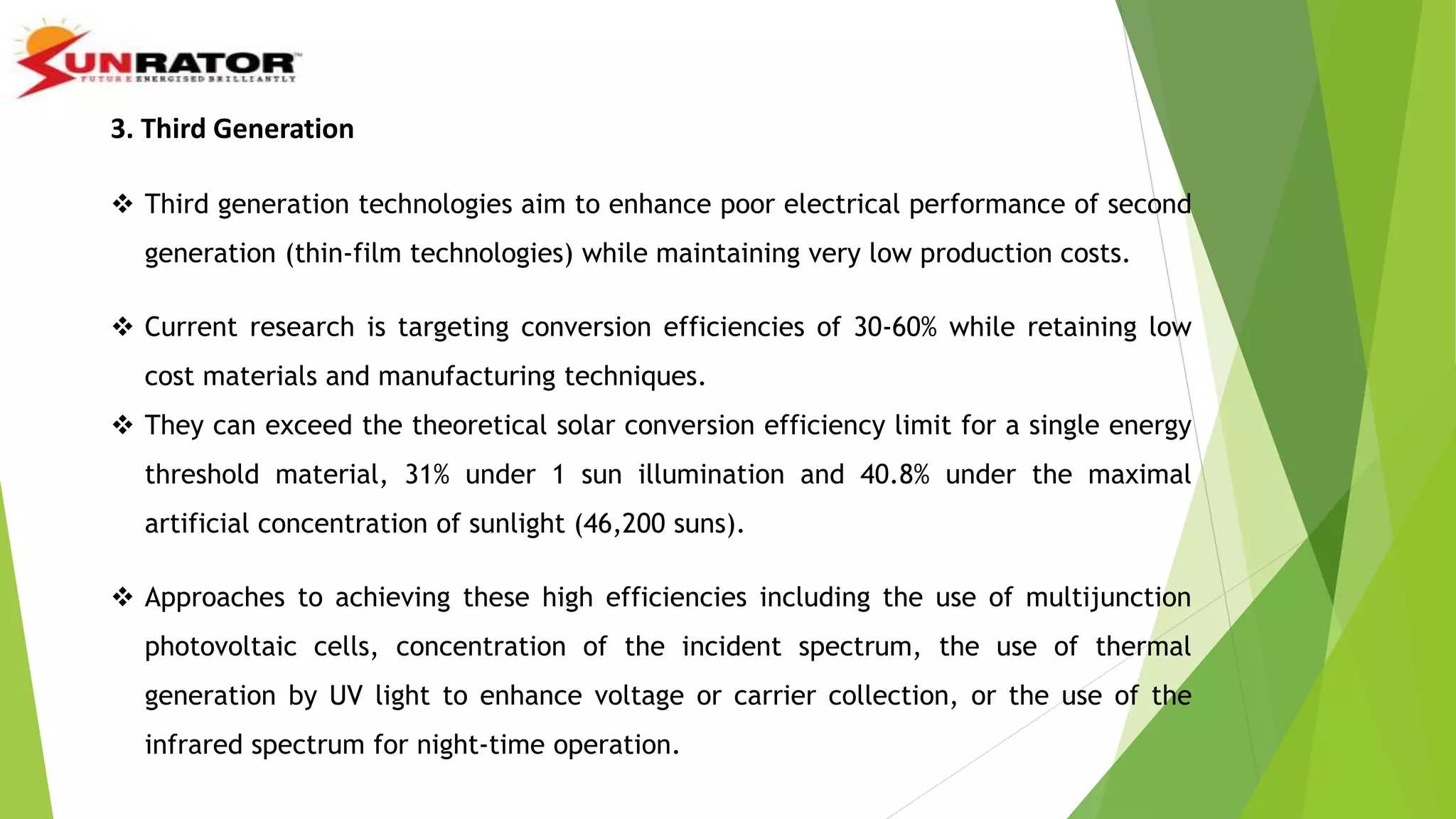 3. Third Generation
 Third generation technologies aim to enhance poor electrical performance of second
generation (thin-film technologies) while maintaining very low production costs.
 Current research is targeting conversion efficiencies of 30-60% while retaining low
cost materials and manufacturing techniques.
 They can exceed the theoretical solar conversion efficiency limit for a single energy
threshold material, 31% under 1 sun illumination and 40.8% under the maximal
artificial concentration of sunlight (46,200 suns).
 Approaches to achieving these high efficiencies including the use of multijunction
photovoltaic cells, concentration of the incident spectrum, the use of thermal
generation by UV light to enhance voltage or carrier collection, or the use of the
infrared spectrum for night-time operation.
 