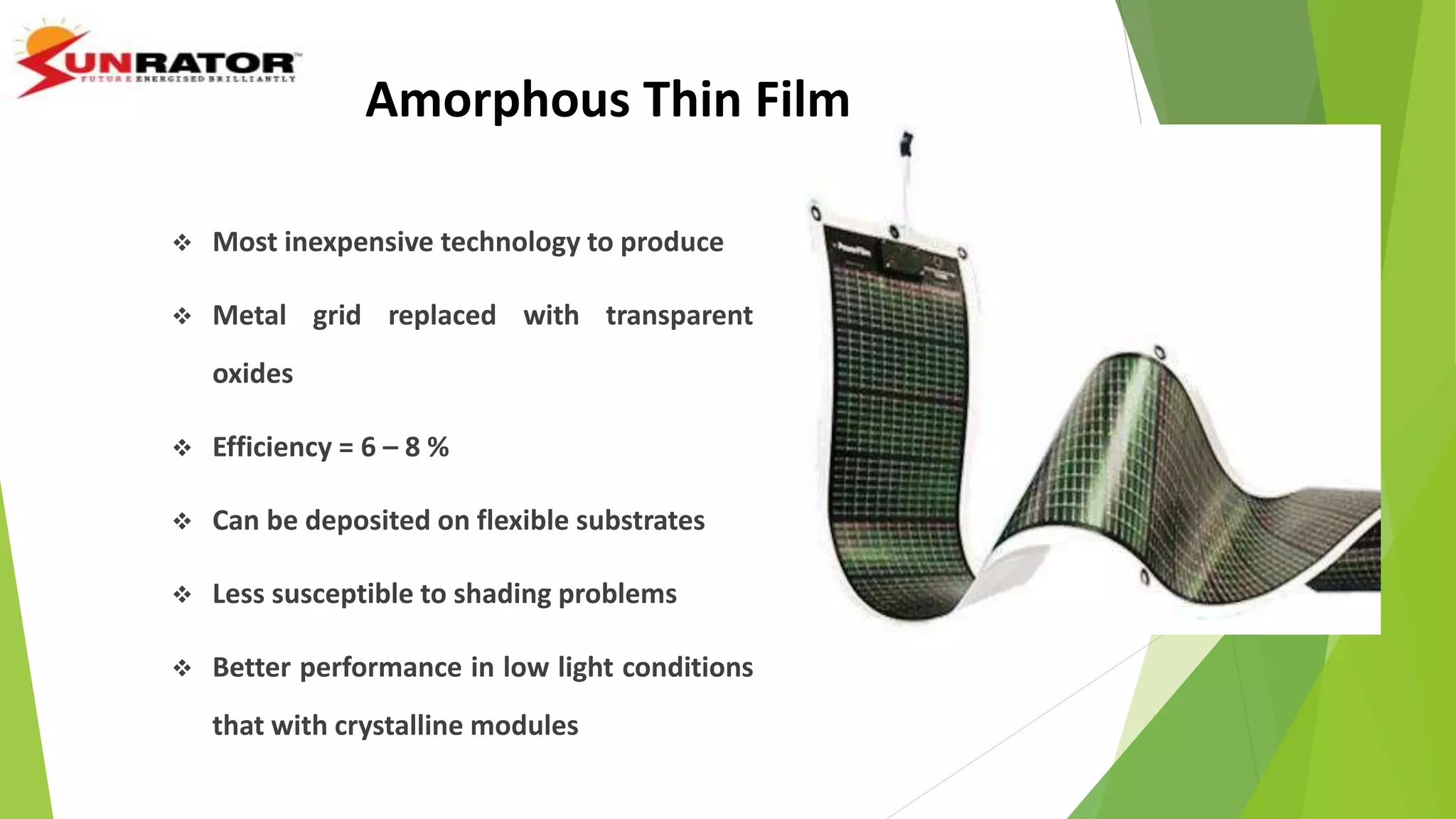 Amorphous Thin Film
 Most inexpensive technology to produce
 Metal grid replaced with transparent
oxides
 Efficiency = 6 – 8 %
 Can be deposited on flexible substrates
 Less susceptible to shading problems
 Better performance in low light conditions
that with crystalline modules
 
