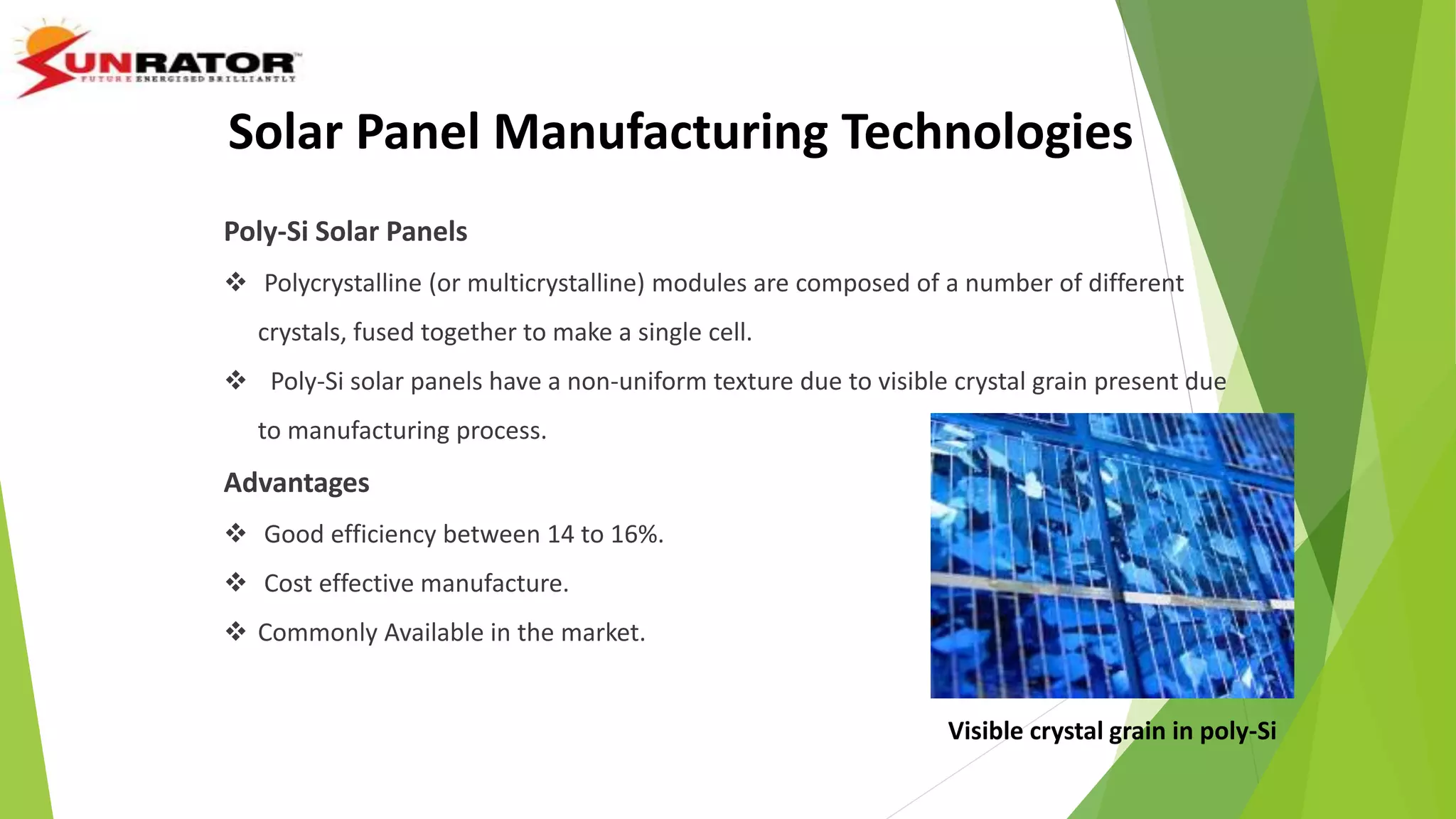 Poly-Si Solar Panels
 Polycrystalline (or multicrystalline) modules are composed of a number of different
crystals, fused together to make a single cell.
 Poly-Si solar panels have a non-uniform texture due to visible crystal grain present due
to manufacturing process.
Advantages
 Good efficiency between 14 to 16%.
 Cost effective manufacture.
 Commonly Available in the market.
Visible crystal grain in poly-Si
Solar Panel Manufacturing Technologies
 