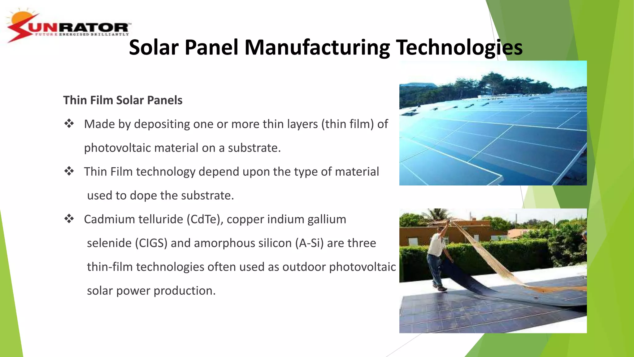 Thin Film Solar Panels
 Made by depositing one or more thin layers (thin film) of
photovoltaic material on a substrate.
 Thin Film technology depend upon the type of material
used to dope the substrate.
 Cadmium telluride (CdTe), copper indium gallium
selenide (CIGS) and amorphous silicon (A-Si) are three
thin-film technologies often used as outdoor photovoltaic
solar power production.
Solar Panel Manufacturing Technologies
 