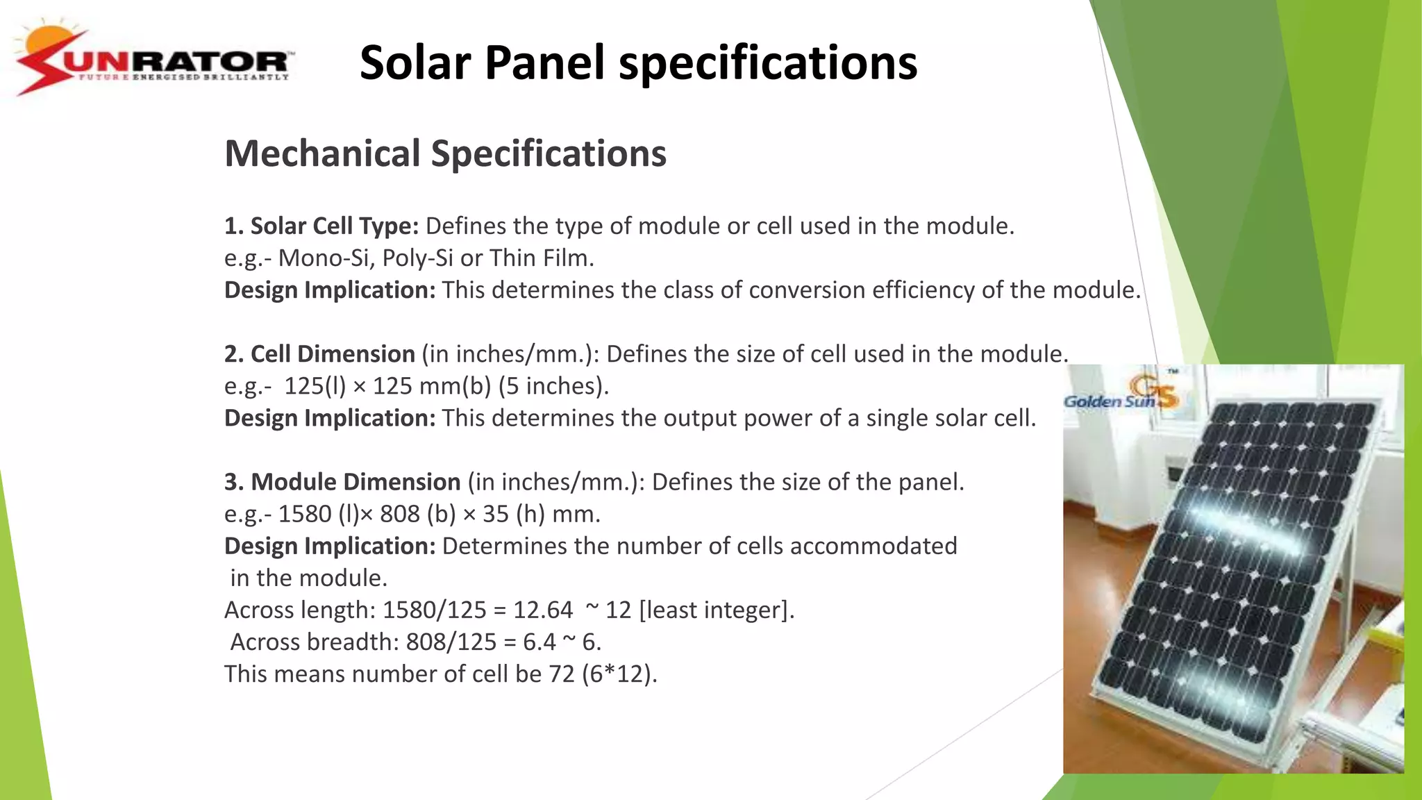Solar Panel specifications
Mechanical Specifications
1. Solar Cell Type: Defines the type of module or cell used in the module.
e.g.- Mono-Si, Poly-Si or Thin Film.
Design Implication: This determines the class of conversion efficiency of the module.
2. Cell Dimension (in inches/mm.): Defines the size of cell used in the module.
e.g.- 125(l) × 125 mm(b) (5 inches).
Design Implication: This determines the output power of a single solar cell.
3. Module Dimension (in inches/mm.): Defines the size of the panel.
e.g.- 1580 (l)× 808 (b) × 35 (h) mm.
Design Implication: Determines the number of cells accommodated
in the module.
Across length: 1580/125 = 12.64 ~ 12 [least integer].
Across breadth: 808/125 = 6.4 ~ 6.
This means number of cell be 72 (6*12).
 