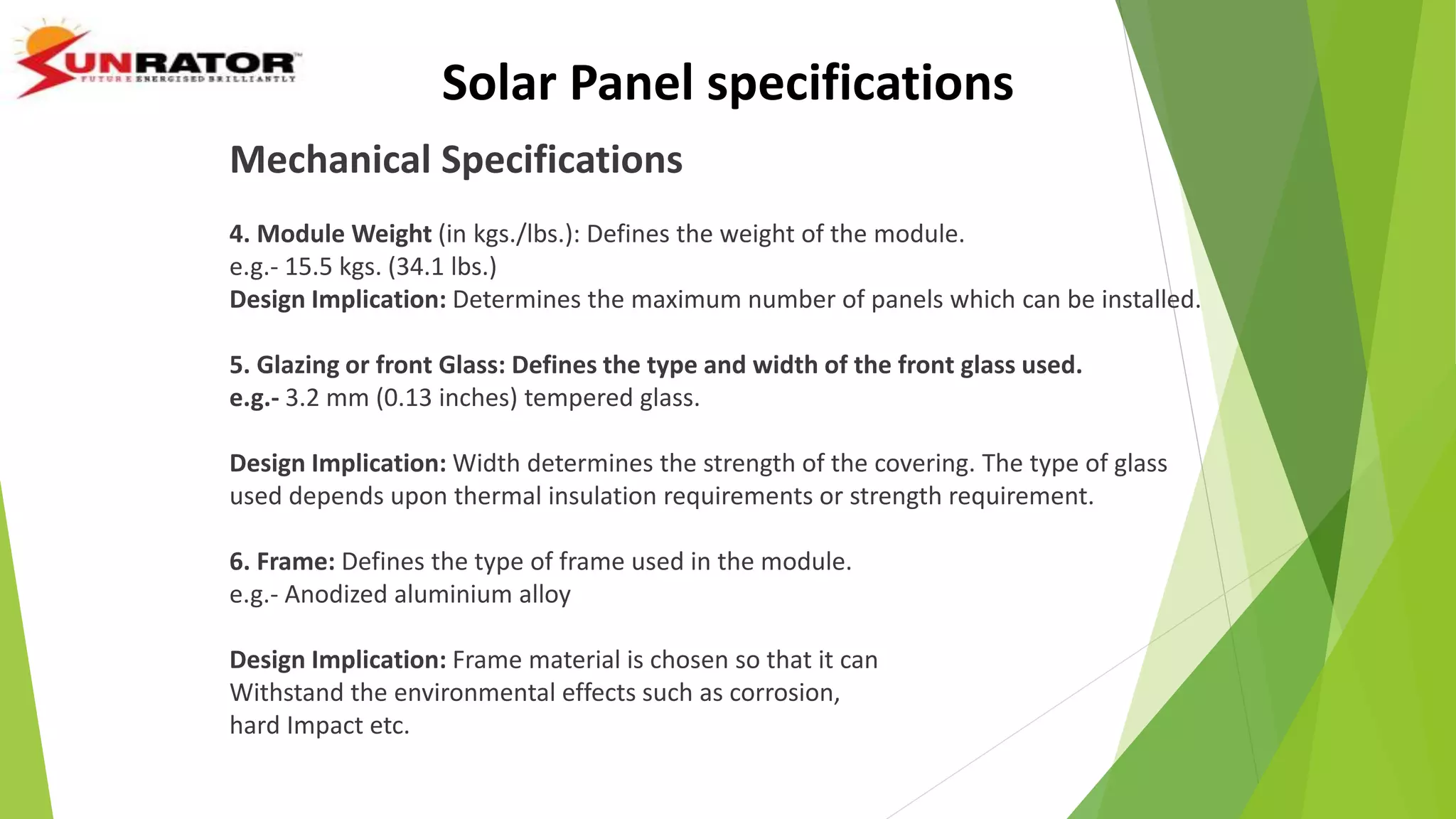 Solar Panel specifications
Mechanical Specifications
4. Module Weight (in kgs./lbs.): Defines the weight of the module.
e.g.- 15.5 kgs. (34.1 lbs.)
Design Implication: Determines the maximum number of panels which can be installed.
5. Glazing or front Glass: Defines the type and width of the front glass used.
e.g.- 3.2 mm (0.13 inches) tempered glass.
Design Implication: Width determines the strength of the covering. The type of glass
used depends upon thermal insulation requirements or strength requirement.
6. Frame: Defines the type of frame used in the module.
e.g.- Anodized aluminium alloy
Design Implication: Frame material is chosen so that it can
Withstand the environmental effects such as corrosion,
hard Impact etc.
 