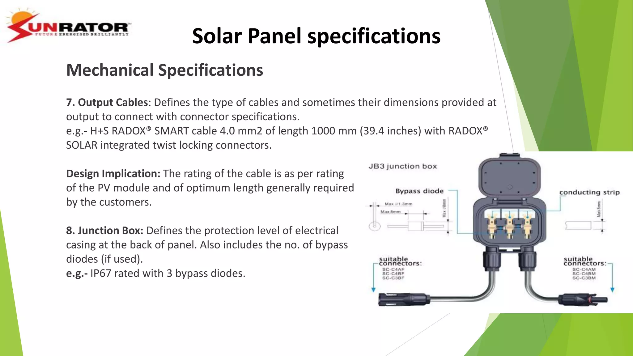Mechanical Specifications
7. Output Cables: Defines the type of cables and sometimes their dimensions provided at
output to connect with connector specifications.
e.g.- H+S RADOX® SMART cable 4.0 mm2 of length 1000 mm (39.4 inches) with RADOX®
SOLAR integrated twist locking connectors.
Design Implication: The rating of the cable is as per rating
of the PV module and of optimum length generally required
by the customers.
8. Junction Box: Defines the protection level of electrical
casing at the back of panel. Also includes the no. of bypass
diodes (if used).
e.g.- IP67 rated with 3 bypass diodes.
Solar Panel specifications
 