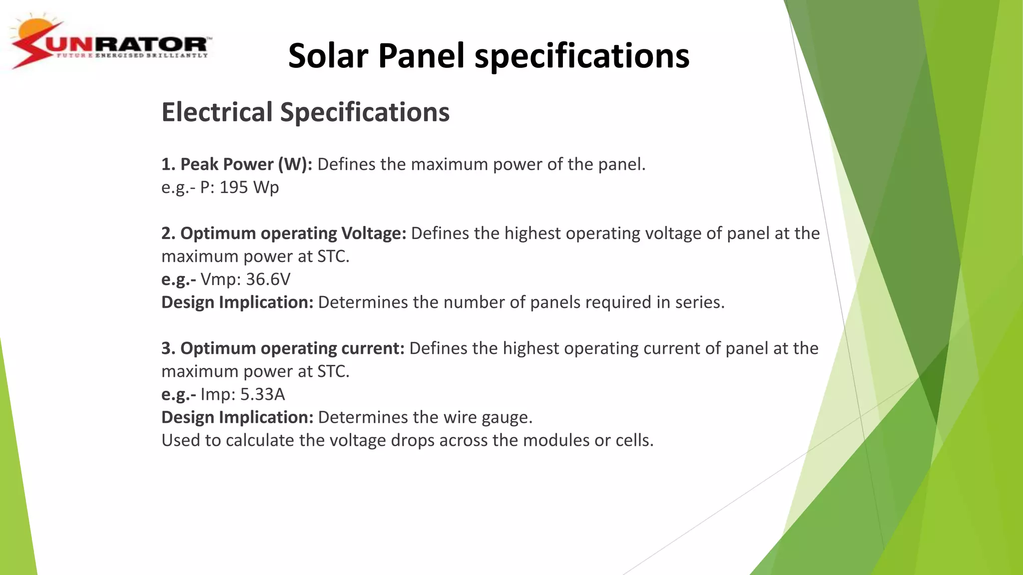 Electrical Specifications
1. Peak Power (W): Defines the maximum power of the panel.
e.g.- P: 195 Wp
2. Optimum operating Voltage: Defines the highest operating voltage of panel at the
maximum power at STC.
e.g.- Vmp: 36.6V
Design Implication: Determines the number of panels required in series.
3. Optimum operating current: Defines the highest operating current of panel at the
maximum power at STC.
e.g.- Imp: 5.33A
Design Implication: Determines the wire gauge.
Used to calculate the voltage drops across the modules or cells.
Solar Panel specifications
 
