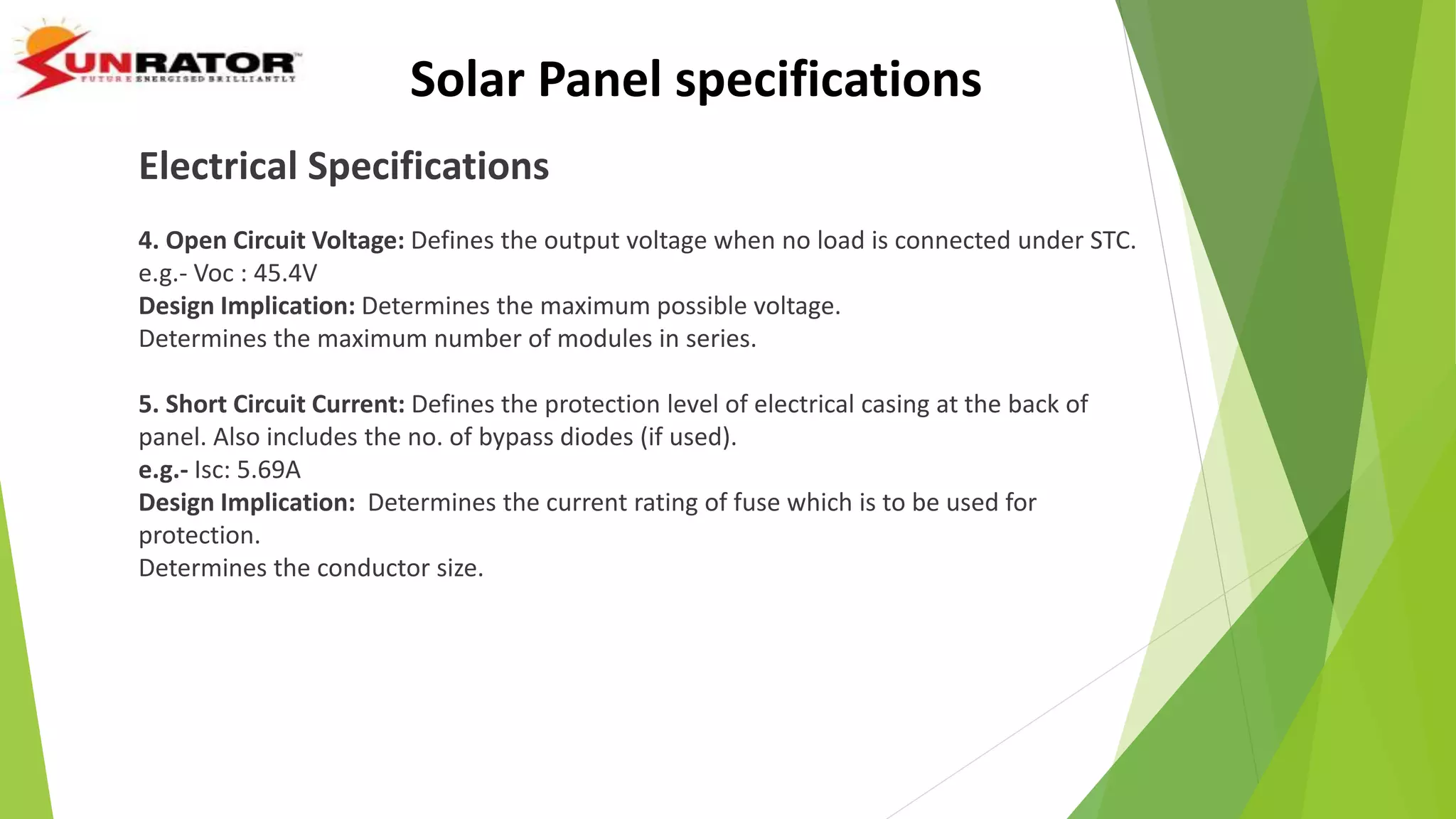 Electrical Specifications
4. Open Circuit Voltage: Defines the output voltage when no load is connected under STC.
e.g.- Voc : 45.4V
Design Implication: Determines the maximum possible voltage.
Determines the maximum number of modules in series.
5. Short Circuit Current: Defines the protection level of electrical casing at the back of
panel. Also includes the no. of bypass diodes (if used).
e.g.- Isc: 5.69A
Design Implication: Determines the current rating of fuse which is to be used for
protection.
Determines the conductor size.
Solar Panel specifications
 