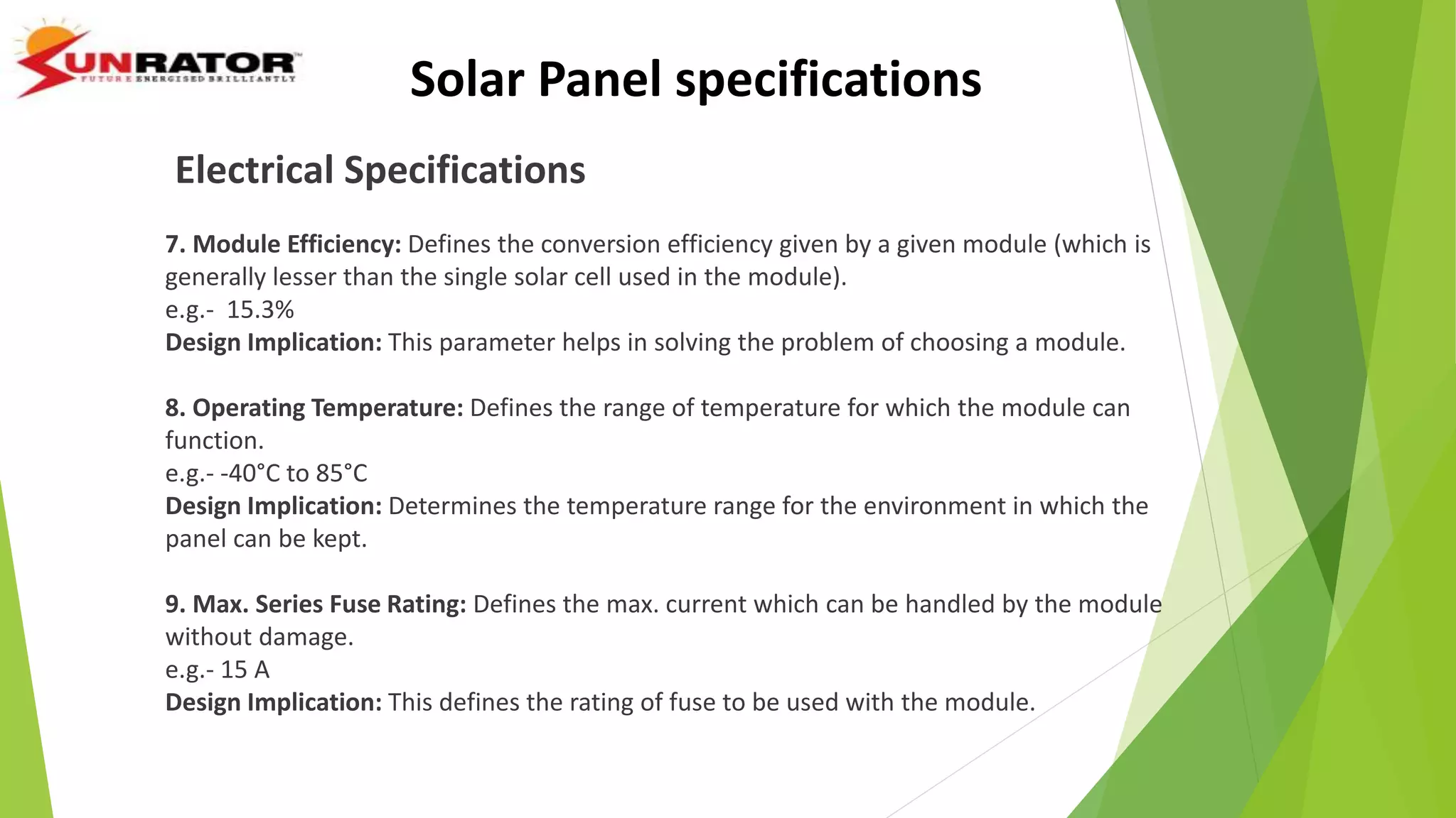 Electrical Specifications
7. Module Efficiency: Defines the conversion efficiency given by a given module (which is
generally lesser than the single solar cell used in the module).
e.g.- 15.3%
Design Implication: This parameter helps in solving the problem of choosing a module.
8. Operating Temperature: Defines the range of temperature for which the module can
function.
e.g.- -40°C to 85°C
Design Implication: Determines the temperature range for the environment in which the
panel can be kept.
9. Max. Series Fuse Rating: Defines the max. current which can be handled by the module
without damage.
e.g.- 15 A
Design Implication: This defines the rating of fuse to be used with the module.
Solar Panel specifications
 