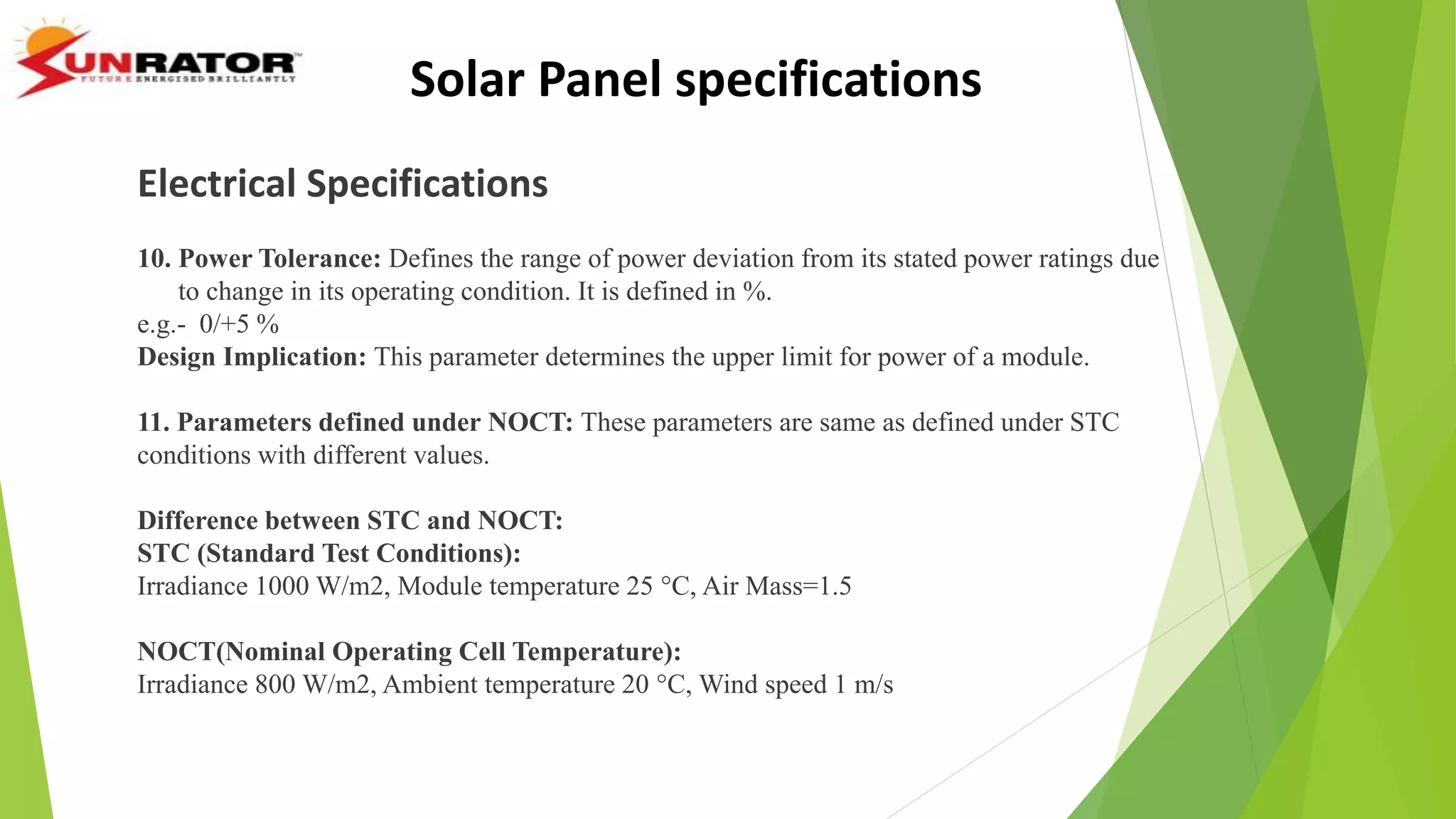 Electrical Specifications
10. Power Tolerance: Defines the range of power deviation from its stated power ratings due
to change in its operating condition. It is defined in %.
e.g.- 0/+5 %
Design Implication: This parameter determines the upper limit for power of a module.
11. Parameters defined under NOCT: These parameters are same as defined under STC
conditions with different values.
Difference between STC and NOCT:
STC (Standard Test Conditions):
Irradiance 1000 W/m2, Module temperature 25 °C, Air Mass=1.5
NOCT(Nominal Operating Cell Temperature):
Irradiance 800 W/m2, Ambient temperature 20 °C, Wind speed 1 m/s
Solar Panel specifications
 