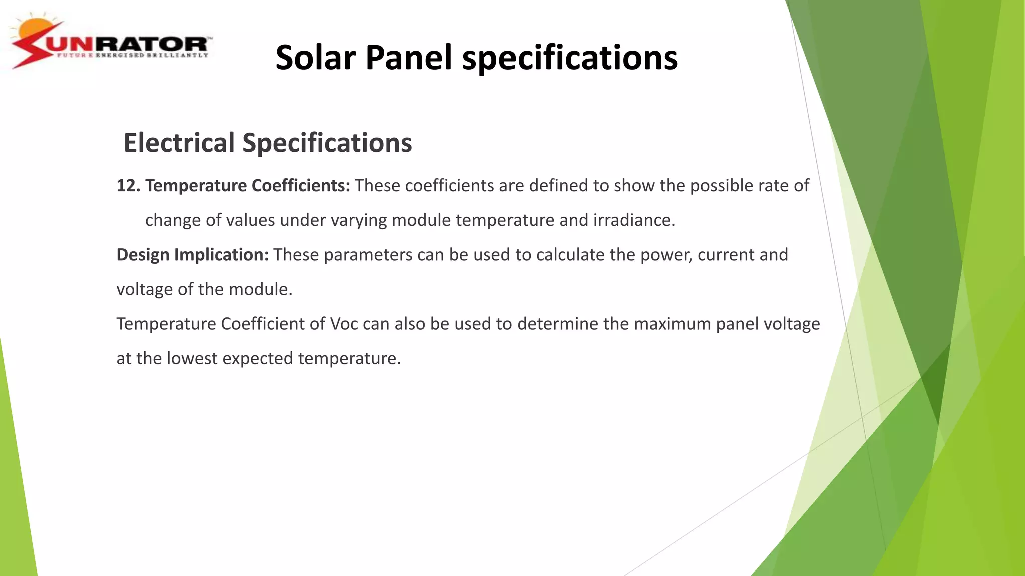 Electrical Specifications
12. Temperature Coefficients: These coefficients are defined to show the possible rate of
change of values under varying module temperature and irradiance.
Design Implication: These parameters can be used to calculate the power, current and
voltage of the module.
Temperature Coefficient of Voc can also be used to determine the maximum panel voltage
at the lowest expected temperature.
Solar Panel specifications
 