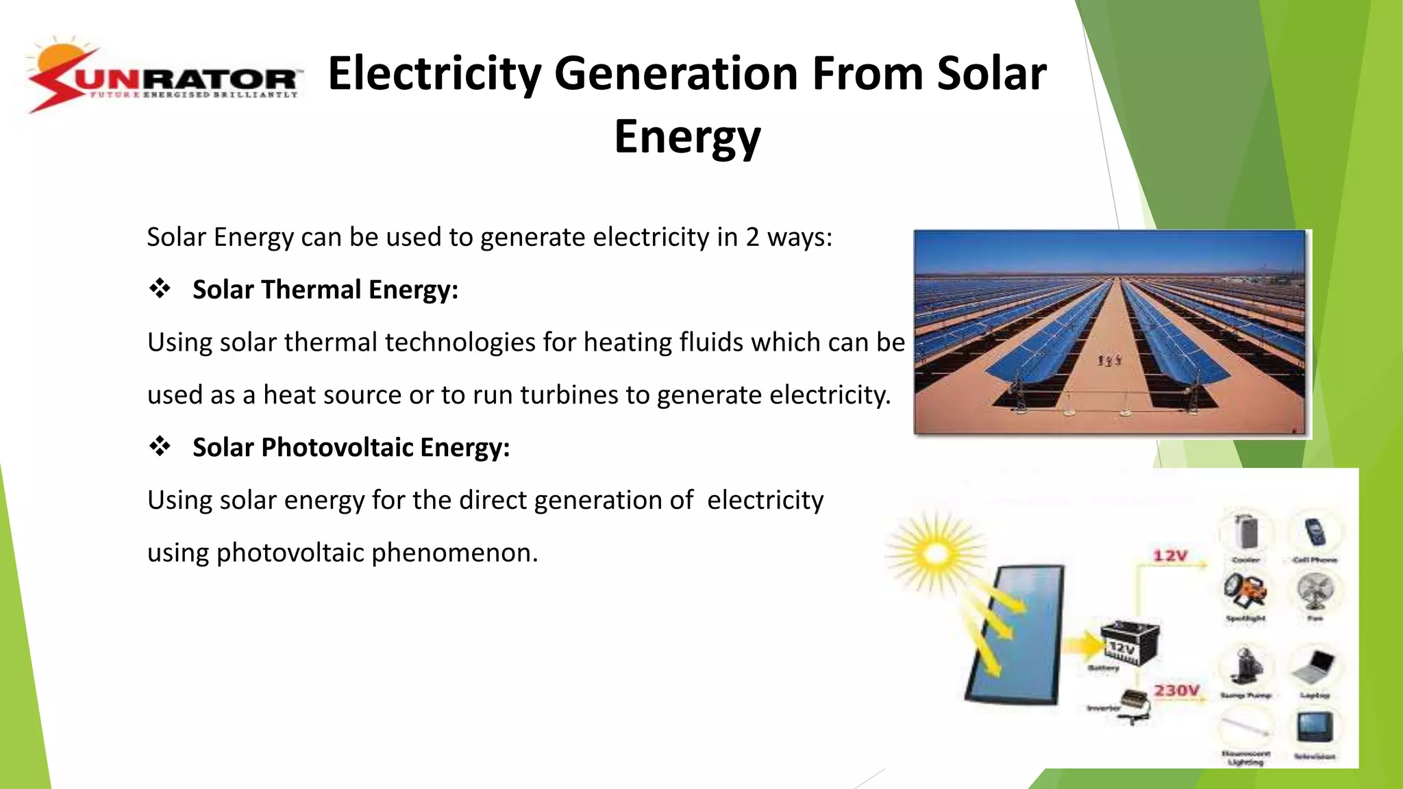 Electricity Generation From Solar
Energy
Solar Energy can be used to generate electricity in 2 ways:
 Solar Thermal Energy:
Using solar thermal technologies for heating fluids which can be
used as a heat source or to run turbines to generate electricity.
 Solar Photovoltaic Energy:
Using solar energy for the direct generation of electricity
using photovoltaic phenomenon.
 