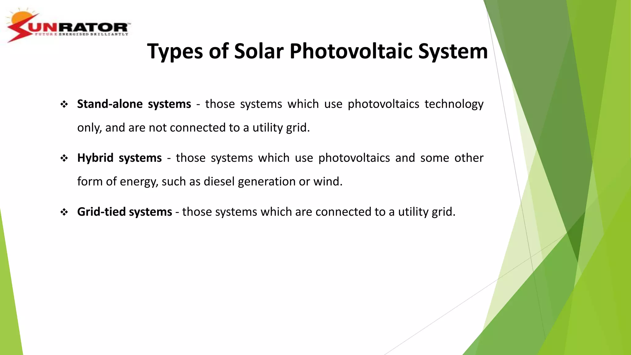  Stand-alone systems - those systems which use photovoltaics technology
only, and are not connected to a utility grid.
 Hybrid systems - those systems which use photovoltaics and some other
form of energy, such as diesel generation or wind.
 Grid-tied systems - those systems which are connected to a utility grid.
Types of Solar Photovoltaic System
 