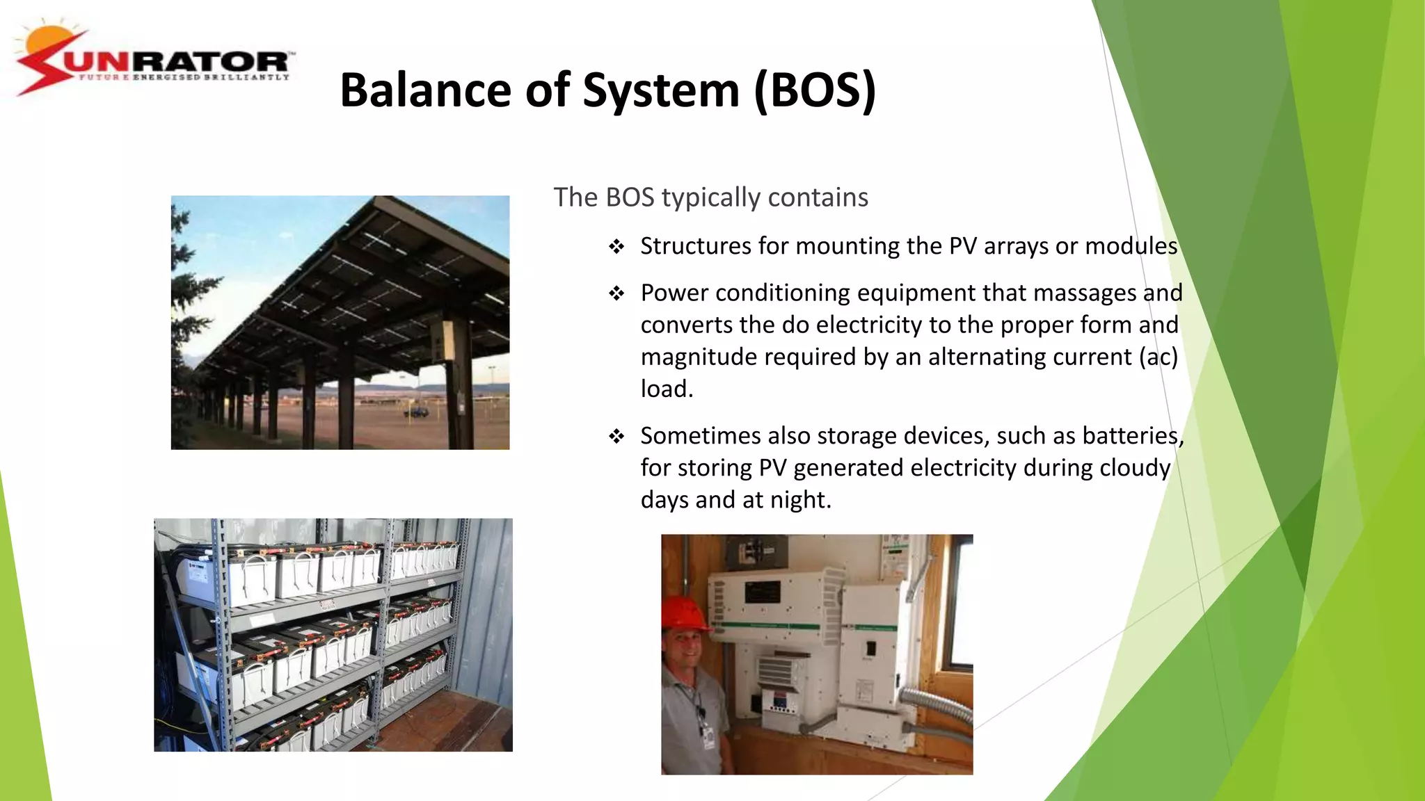 Balance of System (BOS)
The BOS typically contains
 Structures for mounting the PV arrays or modules
 Power conditioning equipment that massages and
converts the do electricity to the proper form and
magnitude required by an alternating current (ac)
load.
 Sometimes also storage devices, such as batteries,
for storing PV generated electricity during cloudy
days and at night.
 