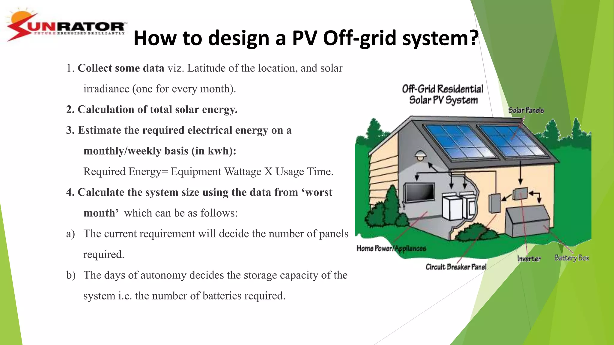 1. Collect some data viz. Latitude of the location, and solar
irradiance (one for every month).
2. Calculation of total solar energy.
3. Estimate the required electrical energy on a
monthly/weekly basis (in kwh):
Required Energy= Equipment Wattage X Usage Time.
4. Calculate the system size using the data from ‘worst
month’ which can be as follows:
a) The current requirement will decide the number of panels
required.
b) The days of autonomy decides the storage capacity of the
system i.e. the number of batteries required.
How to design a PV Off-grid system?
 