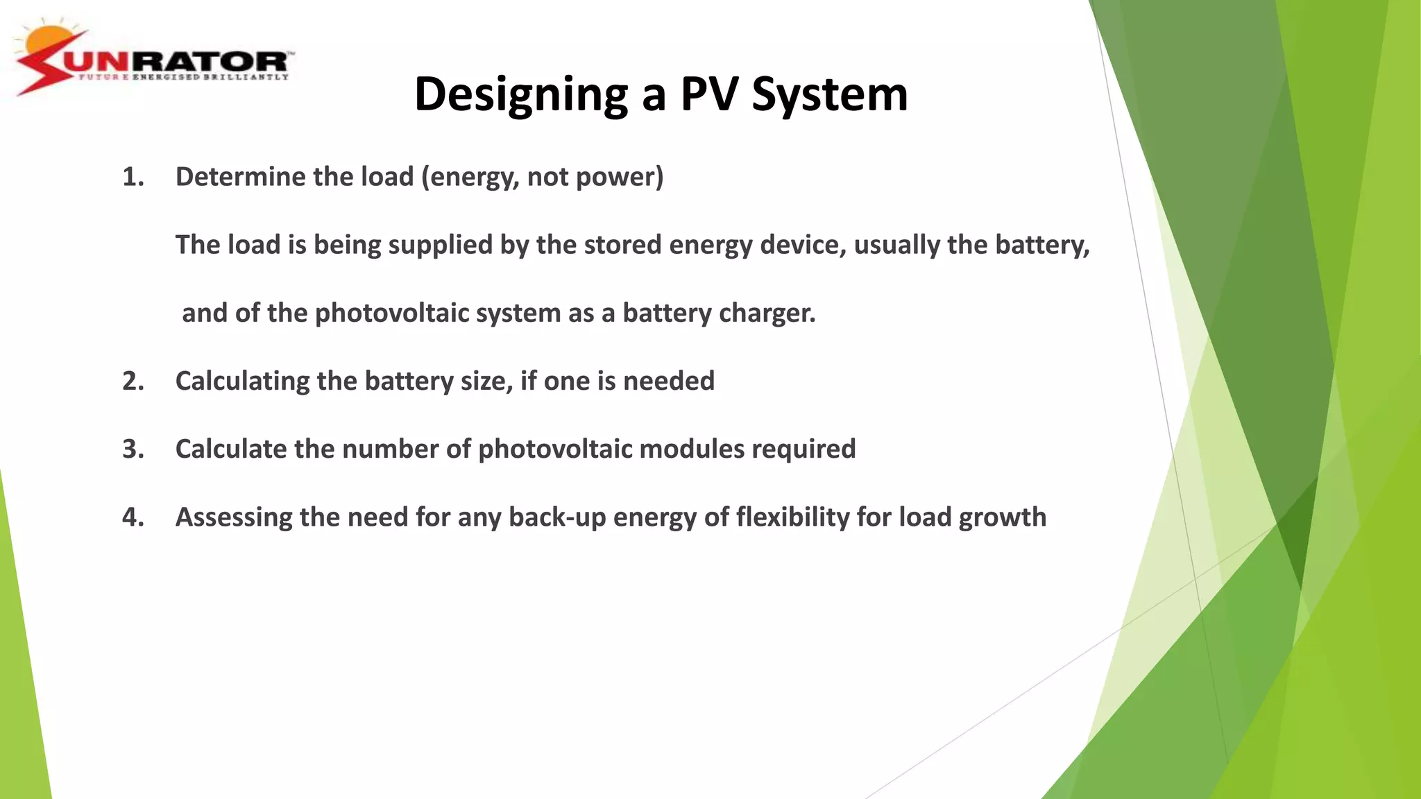 Designing a PV System
1. Determine the load (energy, not power)
The load is being supplied by the stored energy device, usually the battery,
and of the photovoltaic system as a battery charger.
2. Calculating the battery size, if one is needed
3. Calculate the number of photovoltaic modules required
4. Assessing the need for any back-up energy of flexibility for load growth
 